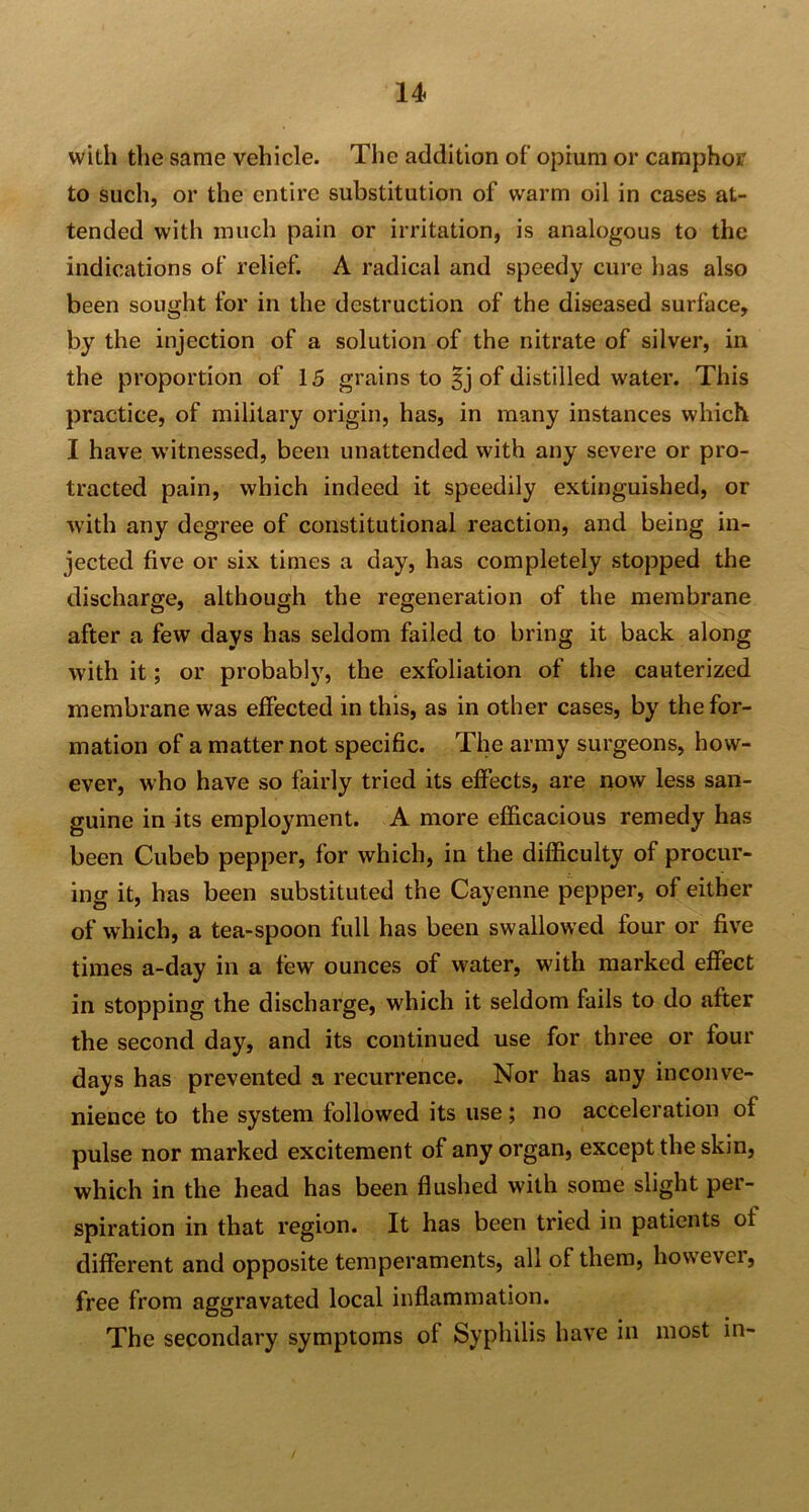 with the same vehicle. The addition of opium or camphor to such, or the entire substitution of warm oil in cases at- tended with much pain or irritation, is analogous to the indications of relief. A radical and speedy cure has also been sought for in the destruction of the diseased surface, by the injection of a solution of the nitrate of silver, in the proportion of 15 grains to sj of distilled water. This practice, of military origin, has, in many instances which I have witnessed, been unattended with any severe or pro- tracted pain, which indeed it speedily extinguished, or with any degree of constitutional reaction, and being in- jected five or six times a day, has completely stopped the discharge, although the regeneration of the membrane after a few days has seldom failed to bring it back along with it; or probably, the exfoliation of the cauterized membrane was effected in this, as in other cases, by the for- mation of a matter not specific. The army surgeons, how- ever, who have so fairly tried its effects, are now less san- guine in its employment. A more efficacious remedy has been Cubeb pepper, for which, in the difficulty of procur- ing it, has been substituted the Cayenne pepper, of either of which, a tea-spoon full has been swallowed four or five times a-day in a few ounces of water, with marked effect in stopping the discharge, which it seldom fails to do after the second day, and its continued use for three or four days has prevented a recurrence. Nor has any inconve- nience to the system followed its use; no acceleration of pulse nor marked excitement of any organ, except the skin, which in the head has been flushed with some slight per- spiration in that region. It has been tried in patients ol different and opposite temperaments, all of them, hossevei, free from aggravated local inflammation. The secondary symptoms of Syphilis have in most in-