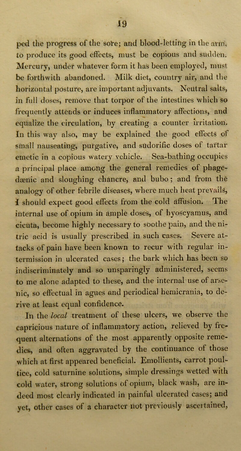 ped the progress of the soi-e; and blood-letting in the arm, to produce its good effects, must be copious and sudden. Mercury, under whatever form it has been employed, must be forthwith abandoned. Milk diet, country air, and the horizontal posture, are important adjuvants. Neutral salts, in full doses, remove that torpor of the intestines which so frequently attends or induces inflammatory affections, and equalize the circulation, by creating a counter irritation. In this way also, may be explained the good effects of small nauseating, purgative, and sudorific doses of tartar emetic in a copious watery vehicle. Sea-bathing occupies a principal place among the general remedies of phage- daenic and sloughing chancre, and bubo; and from the analogy of other febrile diseases, where much heat prevails, I should expect good effects from the cold affusion. The internal use of opium in ample doses, of hyoscyamus, and cicuta, become highly necessary to soothe pain, and the ni- tric acid is usually prescribed in such cases. Severe at- tacks of pain have been known to recur with regular in- termission in ulcerated cases; the bark which has been so indiscriminately and so unsparingly administered, seems to me alone adapted to these, and the internal use of arse- nic, so effectual in agues and periodical hemicrania, to de- rive at least equal confidence. In the local treatment of these ulcers, we observe the capricious nature of inflammatory action, relieved by fre- quent alternations of the most apparently opposite reme- dies, and often aggravated by the continuance of those which at first appeared beneficial. Emollients, carrot poul- tice, cold saturnine solutions, simple dressings wetted with cold water, strong solutions of opium, black wash, are in- deed most clearly indicated in painful ulcerated cases; and yet, other cases of a character not previously ascertained,