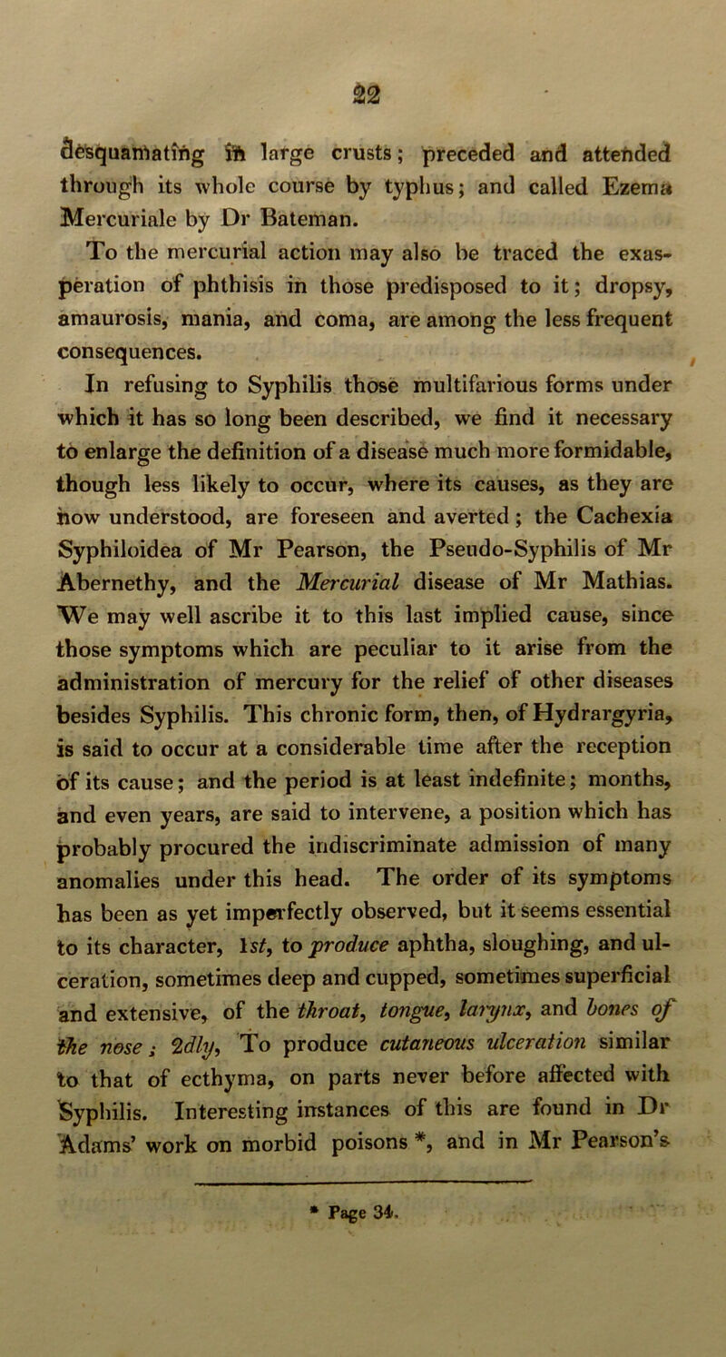 fie'squanlatmg large crusts; preceded and attended through its whole course by typhus; and called Ezema Mercuriale by Dr Bateman. To the mercurial action may also be traced the exas- peration of phthisis in those predisposed to it; dropsy, amaurosis, mania, and coma, are among the less frequent consequences. In refusing to Syphilis those multifarious forms under which it has so long been described, we find it necessary to enlarge the definition of a disease much more formidable, though less likely to occur, where its causes, as they are how understood, are foreseen and averted ; the Cachexia Syphiloidea of Mr Pearson, the Pseudo-Syphilis of Mr Abernethy, and the Mercurial disease of Mr Mathias. We may well ascribe it to this last implied cause, since those symptoms which are peculiar to it arise from the administration of mercury for the relief of other diseases besides Syphilis. This chronic form, then, of Hydrargyria, is said to occur at a considerable time after the reception of its cause; and the period is at least indefinite; months, and even years, are said to intervene, a position which has probably procured the indiscriminate admission of many anomalies under this head. The order of its symptoms has been as yet imperfectly observed, but it seems essential to its character, Is/, to produce aphtha, sloughing, and ul- ceration, sometimes deep and cupped, sometimes superficial and extensive, of the throat, tongue, larynx, and hones of idle nose; 2dhj, To produce cutaneous ulceration similar to that of ecthyma, on parts never before affected with Syphilis. Interesting instances of this are found in Dr Adams’ work on morbid poisons *, and in Mr Pearson’s * Page 34.