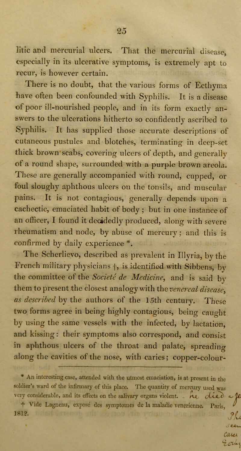 litic and mercurial ulcers. That the mercurial disease, especially in its ulcerative symptoms, is extremely apt to recur, is however certain. There is no doubt, that the various forms of Ecthyma have often been confounded with Syphilis. It is a disease of poor ill-nourished people, and in its form exactly an- swers to the ulcerations hitherto so confidently ascribed to Syphilis. It has supplied those accurate descriptions of cutaneous pustules and blotches, terminating in deep-set thick brown scabs, covering ulcers of depth, and generally of a round shape, surrounded with a purple brown areola. These are generally accompanied with round, cupped, or foul sloughy aphthous ulcers on the tonsils, and muscular pains. It is not contagious, generally depends upon a cachectic, emaciated habit of body ; but in one instance of an officer, I found it decidedly produced, along with severe rheumatism and node, by abuse of mercury; and this is confirmed by daily experience *. The Scherlievo, described as prevalent in Illyria, by the French military physicians f, is identified with Sibbens, by the committee of the Societe de Medicine, and is said by them to present the closest analogy with the venereal disease, as described by the authors of the 15th century. These two forms agree in being highly contagious, being caught by using the same vessels with the infected, by lactation, and kissing: their symptoms also correspond, and consist in aphthous ulcers of the throat and palate, spreading along the cavities of the nose, with caries; copper-colour- * An interesting case, attended with the utmost emaciation, is at present in the soldier’s ward of the infirmary of this place. The quantity of mercury used was very considerable, and its effects on the salivary organs violent. _ y\Ji + Vide Lagneau, expose des symptomes de la maladic venerienne. Paris, 181?. Coma, \id^