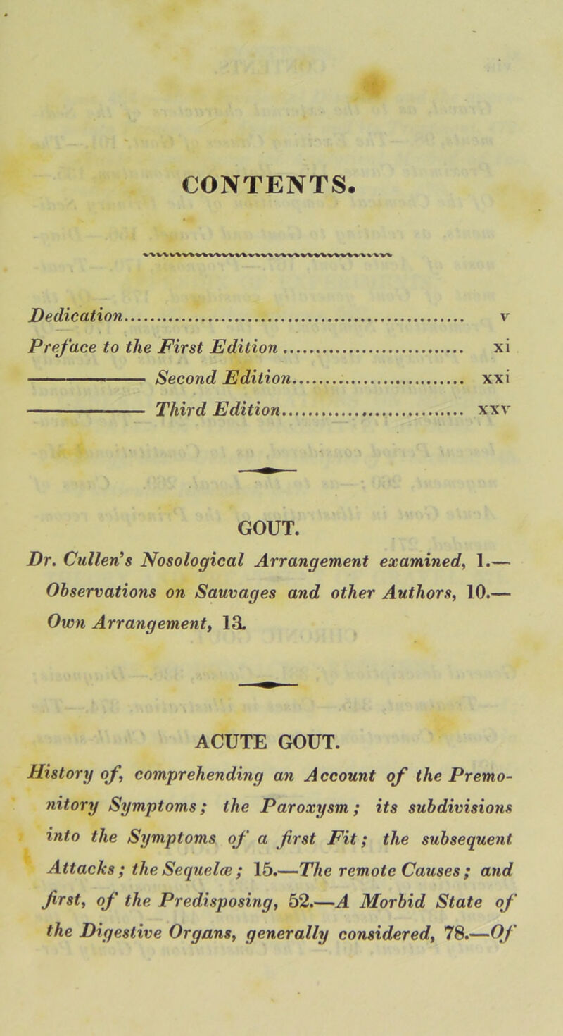 CONTENTS. Dedication v Preface to the First Edition xi ■ ■ Second Edition xxi Third Edition xxv GOUT. Dr. Cullen’s Nosological Arrangement examined, 1.— Observations on Sauvages and other Authors, 10.— Ovon Arrangement, 13. ACUTE GOUT. History of, comprehending an Account of the Premo- nitory Symptoms; the Paroxysm; its subdivisions into the Symptoms of a first Fit; the subsequent Attacks ; the Sequelce; 15.—The remote Causes ; and first, of the Predisposing, 52.—A Morbid State of the Digestive Organs, generally considered, 78.—Of