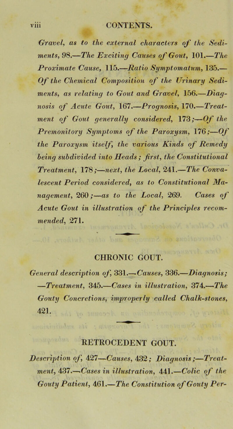 Gravel, as to the external characters q/’ the Sedi- ments, 98.—The Exciting Causes of Gout, 101.—The Proximate Cause, 115.—Ratio Symptomatum, 135.— Of the Chemical Composition of the Urinary Sedi- ments, as relating to Gout and Gravel, 156.—Diag- nosis of Acute Gout, 167.—Prognosis, 170.—Treat- ment of Gout generally considered, 173;—Of the Premonitory Symptoms of the Paroxysm, 176;—Of the Paroxysm itself, the various Kinds of Remedy being subdivided into Heads ; first, the Constitutional Treatment, 178;—next, the Local, 241.—The Conva- lescent Period considered, as to Constitutional Ma- nagement, 260 ;—as to the Local, 269. Cases of Acute Gout in illustration of the Principles recom- mended, 271. CHRONIC GOUT. General description of, 331.—-Causes, 336.—Diagnosis; —Treatment, 345.—Cases in illustration, 374.—-The Gouty Concretions, improperly called Chalk-stones, 421. RETROCEDENT GOUT. Description of, 427—Causes, 432; Diagnosis ;—Treat- ment, 437.—-Cases in illustration, 441.—Colic of the Gouty Patient, 461.—The Constitution of Gouty Per-