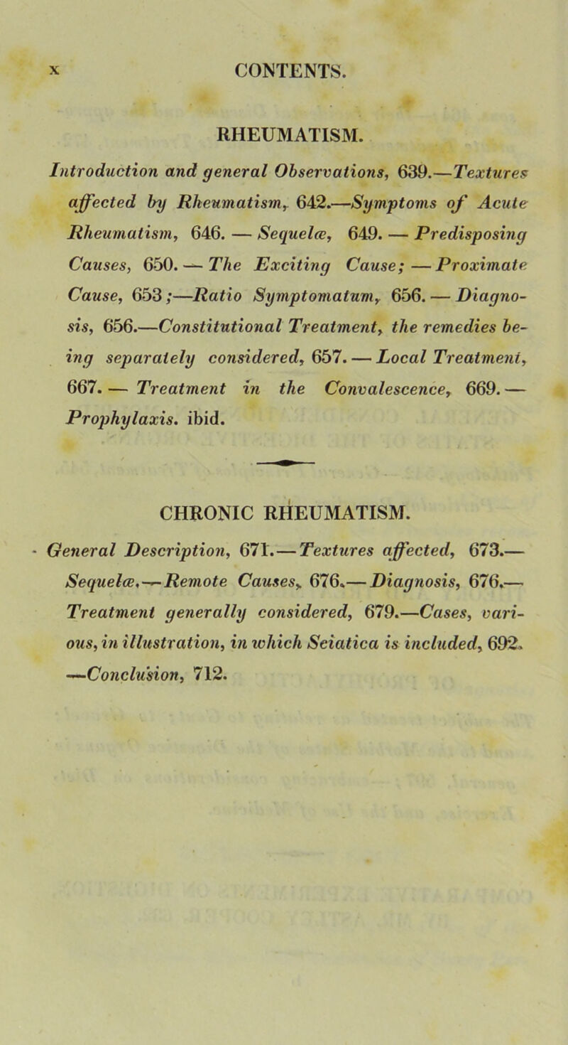 RHEUMATISM. Introduction and general Observations, 639.—Textures affected by Rheumatism,. 642.—Symptoms of Acute Rheumatism, 646. — Sequela;, 649. — Predisposing Causes, QbO.^The Exciting Cause;—Proximate Cause, 653 ;—Ratio Symptomatum, 656. — Diagno- sis, 656.—Constitutional Treatment, the remedies be- ing separately considered, 6b7. — Local Treatment, 667. — Treatment in the Convalescence, 669. — Prophylaxis, ibid. CHRONIC RHEUMATISM. - General Description, 671.—Textures affected, 673.— Sequelae,—Remote Causes, 676.— Diagnosis, 676.— Treatment generally considered, 679.—Cases, vari- ous, in illustration, in which Sciatica is included, 692. —Conclusion, 712.