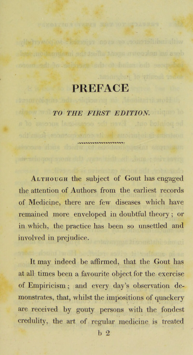 PREFACE TO THE FIRST EDITION. • vw% • Although the subject of Gout has engaged the attention of Authors from the earliest records of Medicine, there are few diseases which have remained more enveloped in doubtful theory; or in which, the practice has been so unsettled and involved in prejudice. It may indeed be affirmed, that the Gout has at all times been a favourite object for the exercise of Empiricism; and every day’s observation de- monstrates, that, whilst the impositions of quackery are received by gouty persons with the fondest credulity, the art of regular medicine is treated b 2