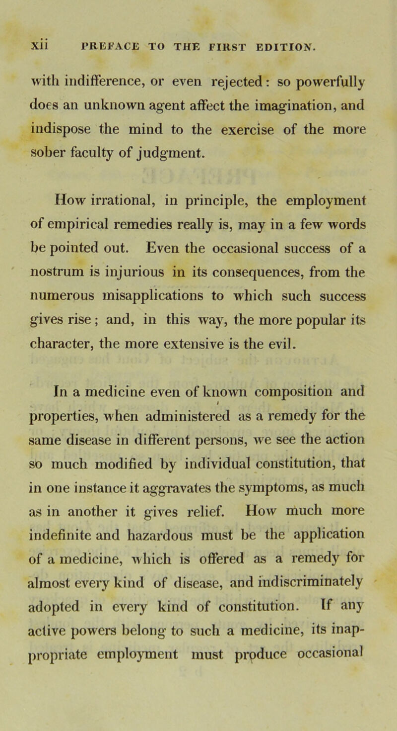 with indifference, or even rejected: so powerfully does an unknown agent affect the imagination, and indispose the mind to the exercise of the more sober faculty of judgment. How irrational, in principle, the employment of empirical remedies really is, may in a few words be pointed out. Even the occasional success of a nostrum is injurious in its consequences, from the numerous misapplications to which such success gives rise ; and, in this way, the more popular its character, the more extensive is the evil. In a medicine even of known composition and properties, when administered as a remedy for the same disease in different persons, we see the action so much modified by individual constitution, that in one instance it aggi'avates the symptoms, as much as in another it gives relief. How much more indefinite and hazardous must be the application of a medicine, which is offered as a remedy for almost every kind of disease, and indiscriminately ' adopted in every kind of constitution. If any active powers belong to such a medicine, its inap- propriate emplo}Tnent must produce occasional