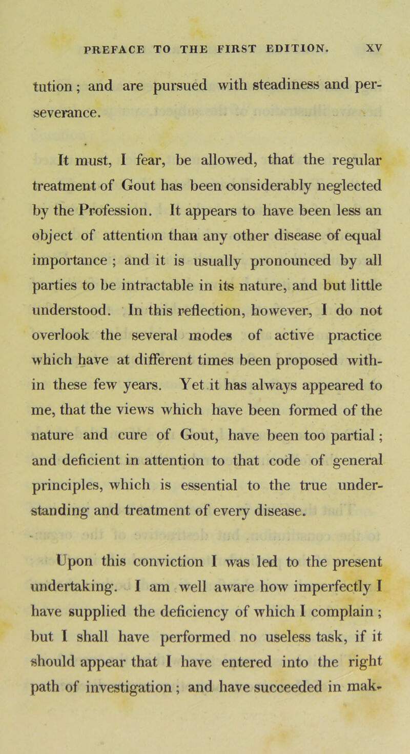 tution; and are pursued with steadiness and per- severance. ^ It must, I fear, be allowed, that the regular treatment of Gout has been considerably neglected by the Profession. It appears to have been less an object of attention than any other disease of equal importance ; and it is usually pronounced by all parties to be intractable in its nature, and but little understood. In this reflection, however^ I do not overlook the several modes of active practice which have at different times been proposed with- in these few years. Yet it has always appeared to me, that the views which have been formed of the nature and cure of Gout, have been too partial; and deficient in attention to that code of general principles, which is essential to the true under- standing and treatment of every disease. Upon this conviction I was led to the present undertaking. I am well aware how imperfectly I have supplied the deficiency of which I complain ; but I shall have performed no useless task, if it should appear that I have entered into the right path of investigation; and have succeeded in mak-