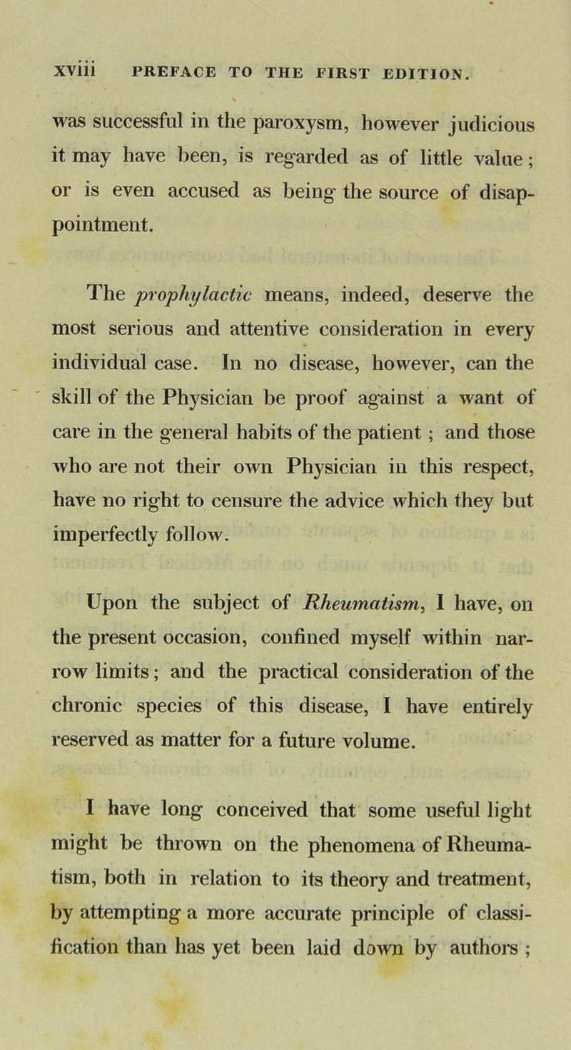 was successful in the paroxysm, however judicious it may have been, is regarded as of little value; or is even accused as being’ the source of disap- pointment. The prophylactic means, indeed, deserve the most serious and attentive consideration in every individual case. In no disease, however, can the skill of the Physician be proof against a want of care in the general habits of the patient; and those who are not their own Physician in this respect, have no right to censure the advice which they but imperfectly follow. Upon the subject of Rheumatism.^ I have, on the present occasion, confined myself within nar- row limits; and the practical consideration of the chronic species of this disease, I have entirely reserved as matter for a future volume. I have long conceived that some useful light might be thrown on the phenomena of Rheuma- tism, both in relation to its theory and treatment, by attempting a more accurate principle of classi- fication than has yet been laid down by authoi-s ;