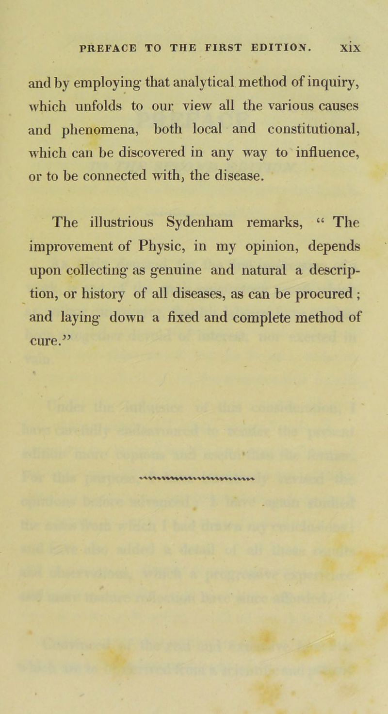 and by employing- that analytical method of inquiry, which unfolds to our view all the various causes and phenomena, both local and constitutional, which can be discovered in any way to influence, or to be connected with, the disease. The illustrious Sydenham remarks, “ The improvement of Physic, in my opinion, depends upon collecting as genuine and natural a descrip- tion, or history of all diseases, as can be procured; and laying down a fixed and complete method of ciire.^’