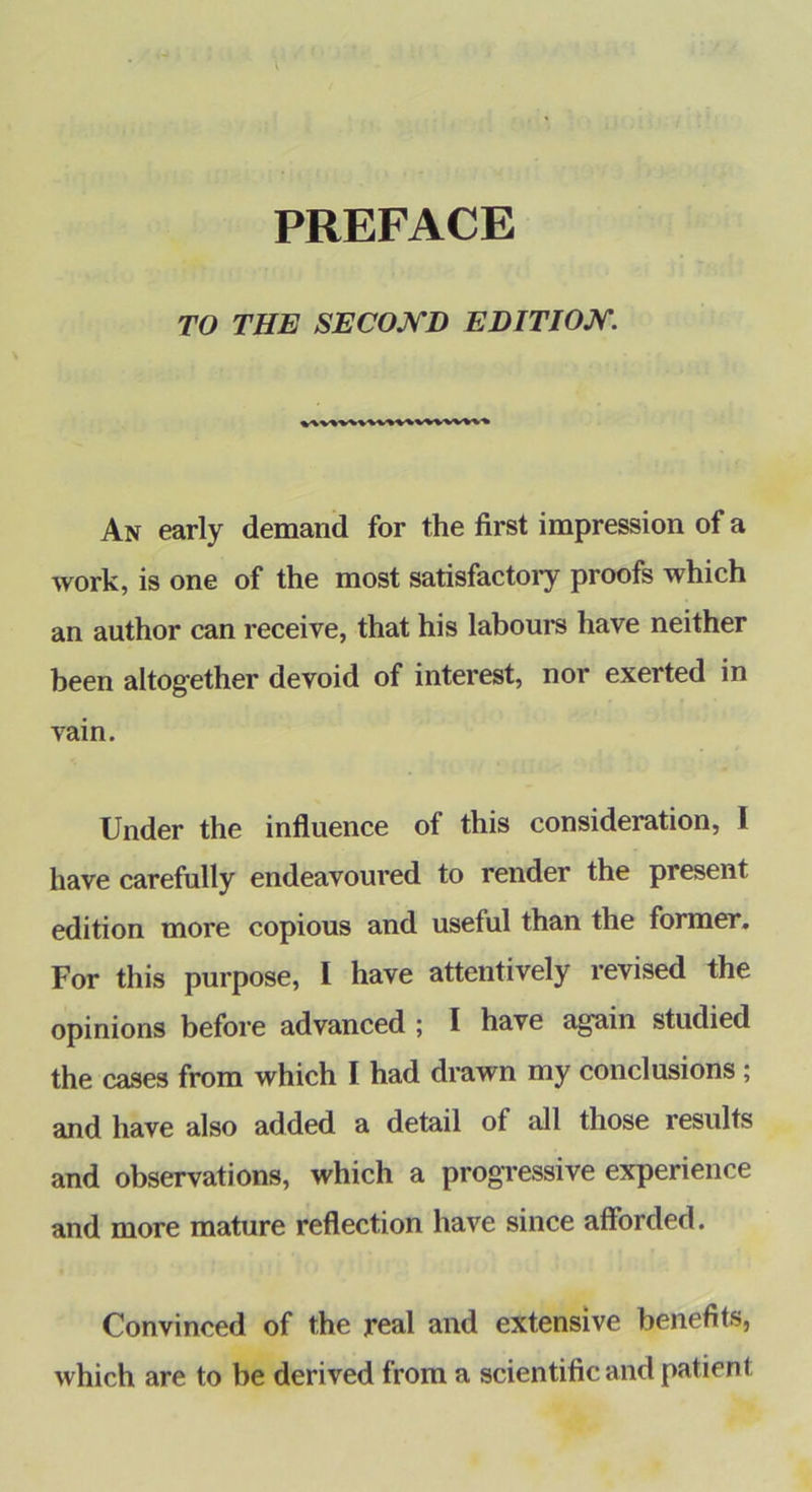 TO THE SECOJSTD EDITIOJST. An early demand for the first impression of a work, is one of the most satisfactoiy proofs which an author can receive, that his labours have neither been altogether devoid of interest, nor exerted in vain. Under the influence of this consideration, I have carefully endeavoured to render the present edition more copious and useful than the former. For this purpose, I have attentively revised the opinions before advanced ; I have again studied the cases from which I had drawn my conclusions; and have also added a detail of all those results and observations, which a progressive experience and more mature reflection have since afforded. Convinced of the real and extensive benefits, which are to be derived from a scientific and patient
