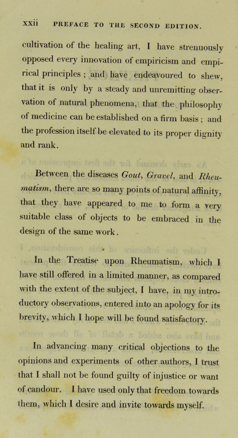 cultivation of the healing art, I have strenuously opposed every innovation of empiricism and empi- rical principles ; and have endeavoured to shew, that it is only by a steady and unremitting obser- vation of natural phenomena, that the philosophy of medicine can be established on a firm basis; and the profession itself be elevated to its proper dignity and rank. Between the diseases Gout, Gravel, and Rheu- matism, there are so many points of natural affinity, that they have appeared to me to form a very suitable class of objects to be embraced in the design of the same work. In the Treatise upon Rheumatism, which I have still offered in a limited manner, as compared with the extent of the subject, I have, in my intro- ductory observations, entered into an apology for its brevity, which I hope will be found satisfactoiy. In advancing many critical objections to the opinions and experiments of other authors, I trust that I shall not be found guilty of injustice or want of candour. I have used only that freedom towards them, which I desire and invite towards myself.