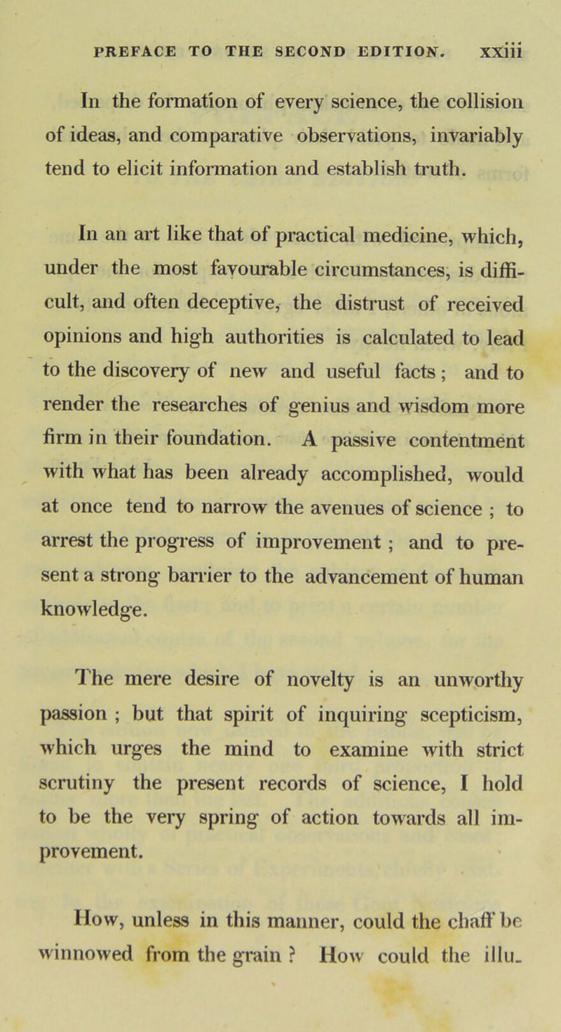 In the formation of every science, the collision of ideas, and comparative observations, invariably tend to elicit infoiTnation and establish truth. In an art like that of practical medicine, which, under the most favourable circumstances, is diffi- cult, and often deceptive, the distrust of received opinions and high authorities is calculated to lead to the discovery of new and useful facts ; and to render the researches of genius and wisdom more firm in their foundation. A passive contentment with what has been already accomplished, would at once tend to narrow the avenues of science ; to arrest the progress of improvement; and to pre- sent a strong barrier to the advancement of human knowledge. The mere desire of novelty is an unworthy passion ; but that spirit of inquiring scepticism, which urges the mind to examine with strict scrutiny the present records of science, I hold to be the very spring of action towards all im- provement. How, unless in this maimer, could the chaft'bc winnowed from the grain ? How could the illii.