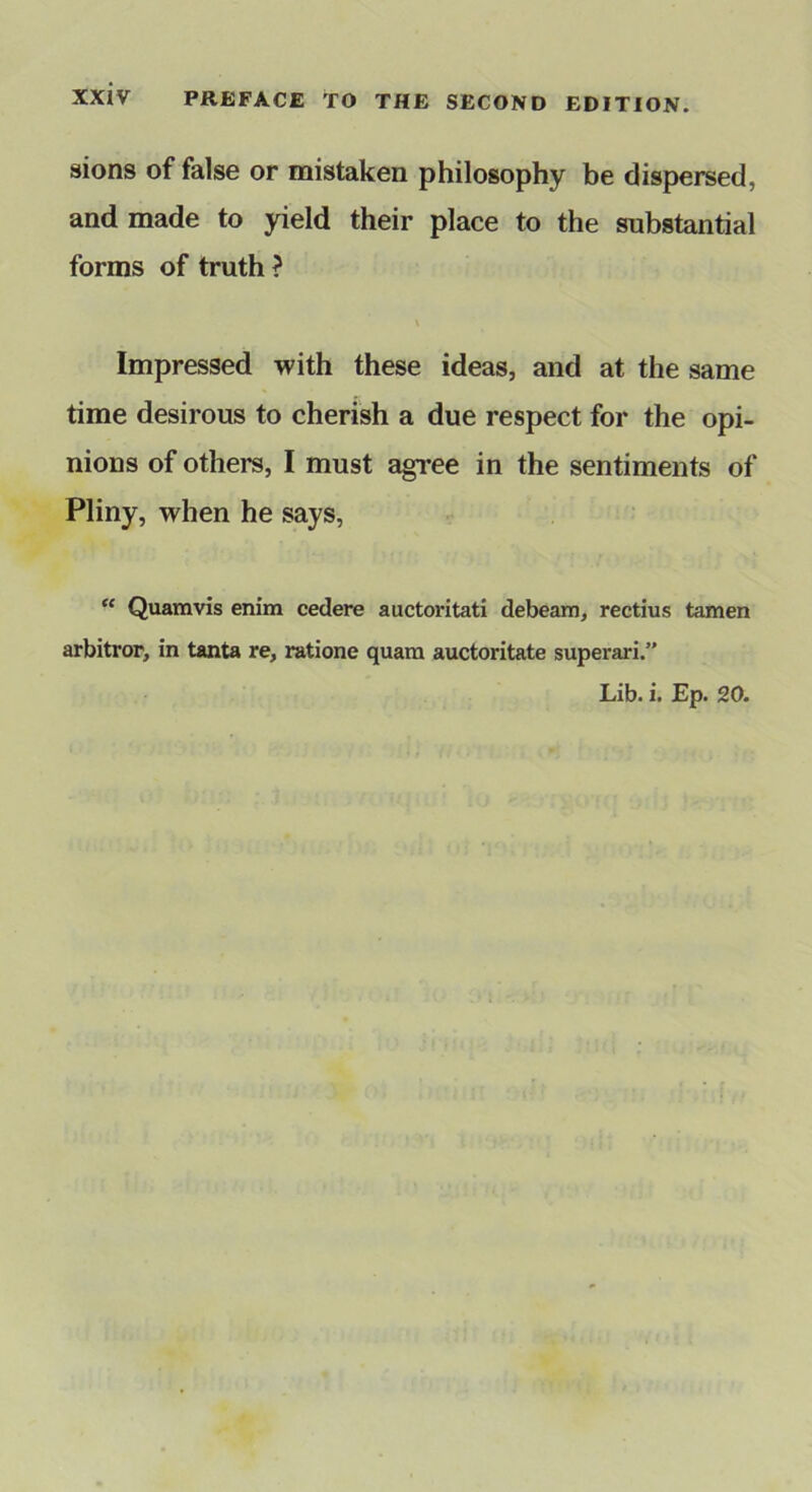 sions of false or mistaken philosophy be dispersed, and made to yield their place to the substantial forms of truth ? Impressed with these ideas, and at the same time desirous to cherish a due respect for the opi- nions of others, I must agree in the sentiments of Pliny, when he says,  Quamvis enim cedere auctoritati debeam, rectius tamen arbitror, in tanta re, ratione quam auctoritate superari.” Lib. i. Ep. 20.