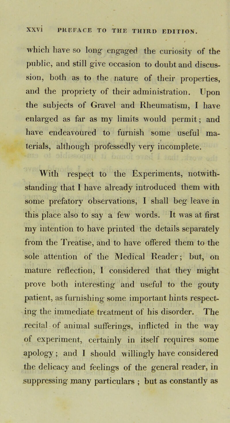 which have so long engaged the curiosity of the public, and still give occasion to doubt and discus- sion, both as to the nature of their properties, and the propriety of their administration. Upon the subjects of Gravel and Rheumatism, I have enlarged as far as my limits would permit; and have endeavoured to furnish some useful ma- terials, although professedly very incomplete. With respect to the Experiments, notwith- standing that I have already introduced them with some prefatory observations, I shall beg leave in this place also to say a few words. It was at first my intention to have printed the details separately from the Treatise, and to have offered them to the sole attention of the Medical Reader; but, on mature reffection, I considered that they might prove both interesting and useful to the gouty patient, as furnishing some important hints respect- ing the immediate treatment of his disorder. The recital of animal sufferings, inflicted in the way of experiment, certainly in itself requires some apology; and I should willingly have considered the delicacy and feelings of the general reader, in suppressing many particulars ; but as constantly as