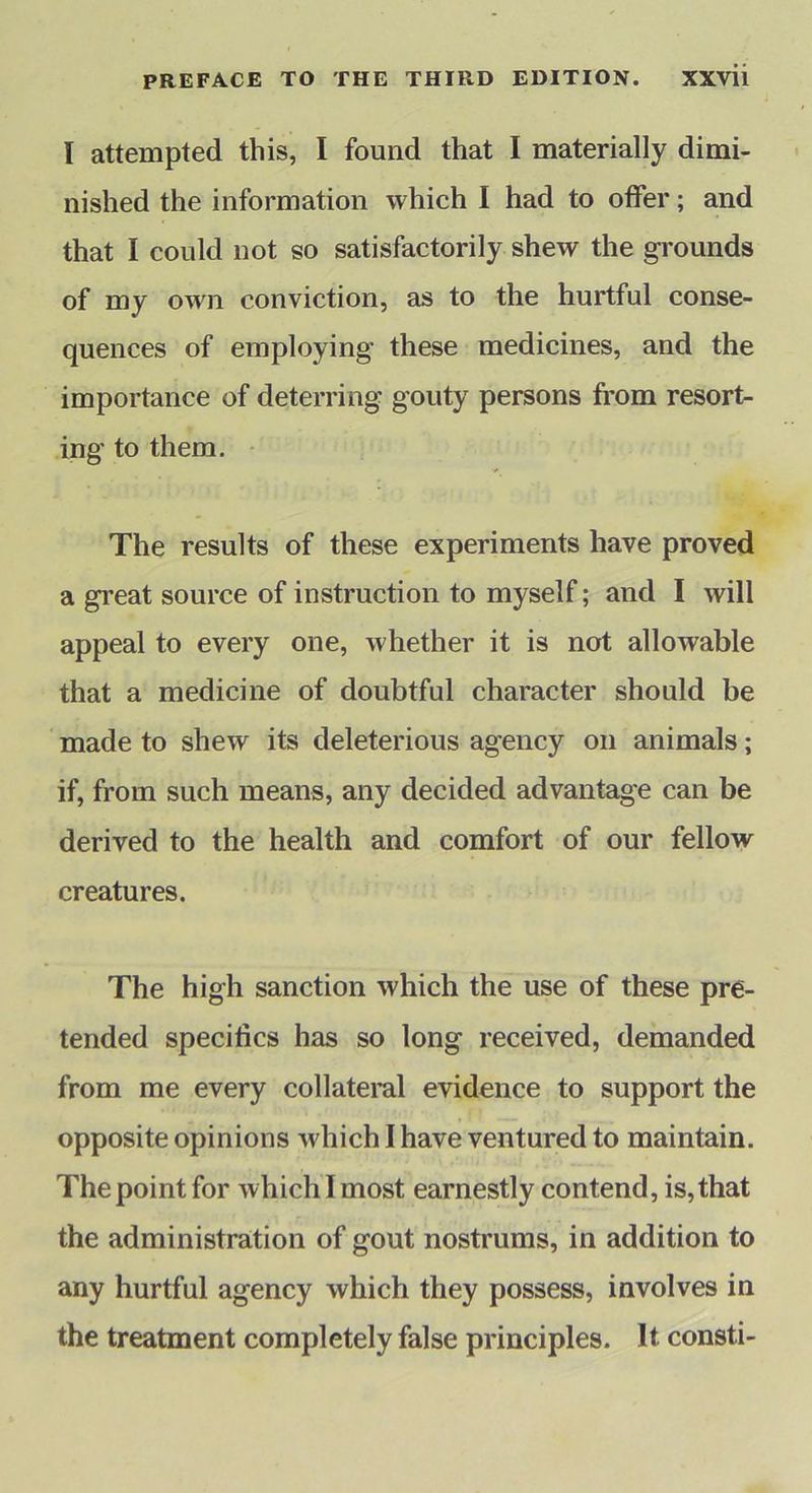 I attempted this, I found that I materially dimi- nished the information which I had to offer; and that I could not so satisfactorily shew the grounds of my own conviction, as to the hurtful conse- quences of employing these medicines, and the importance of deterring gouty persons from resort- ing to them. • The results of these experiments have proved a great source of instruction to myself; and I will appeal to every one, whether it is not allowable that a medicine of doubtful character should be made to shew its deleterious agency on animals; if, from such means, any decided advantage can be derived to the health and comfort of our fellow creatures. The high sanction which the use of these pre- tended specifics has so long received, demanded from me every collateral evidence to support the opposite opinions which I have ventured to maintain. The point for which I most earnestly contend, is, that the administration of gout nostrums, in addition to any hurtful agency which they possess, involves in the treatment completely false principles. It consti-