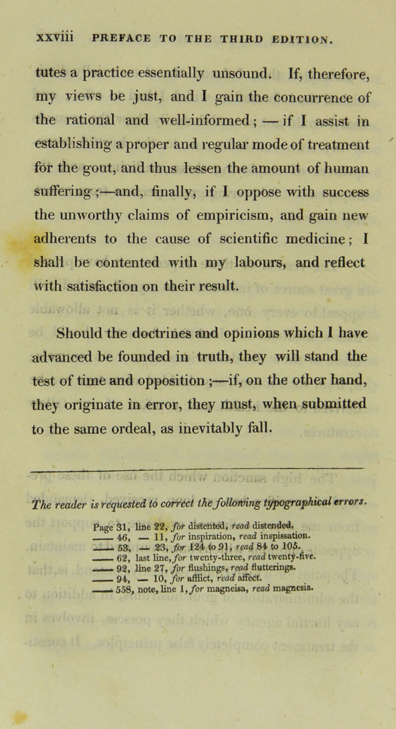 tutes a practice essentially unsound. If, therefore, my views be just, and I gain the concurrence of the rational and well-informed; — if I assist in establishing a proper and regular mode of treatment for the gout, and thus lessen the amount of human suffering;—and, finally, if I oppose with success the unworthy claims of empiricism, and gain new adherents to the cause of scientific medicine; I shall be contented with my labours, and reflect with satisfaction on their result. * W - J Should the doctrines and opinions which I have advanced be founded in truth, they will stand the test of time and opposition ;—if, on the other hand, they originate in error, they must, when submitted to the same ordeal, as inevitably fall. The reader is requested to correct thefolhfving typographical errors. Page 31, line 22, for distefated, read distaided. 46, 11, fur inspiration, read inspissation. S3, 23, for 124 to 91, read 84 to 105. __ 62, last line,/or twenty-three, read twenty-nve. 92, line 27, for flushings, read flutteringi. __ 94, — 10, for afflict, read affect. —— 558, note, line I, for magneisa, read magnesia.