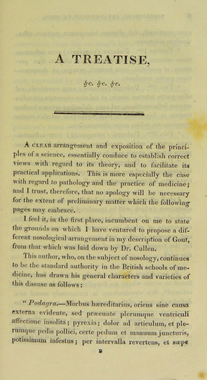 A TREATISE, ^•c. ^'C. ^'C. A CLEAR flrrang-ement and exposition of the princi-^ pies of a science, essentially conduce to establish correct views with regard to its theory, and to facilitate its piactical applications* This is more especially the case Avith reg’ard to pathologfy and the practice of medicine j and I trust, therefore, that no apolog’y will be necessary for the extent of preliminary matter Avhich the following- pages may embrace* , I feel it, in the first place, incumbent on me to state the grounds on wdiich I have ventured to propose a dif- ferent nosological arrangement in my description of Gout, from that which was laid down by Dr. Cullen. 1 his author, who, on the subject of nosology, continues to be the standard authority in the British schools of me- dicine, has drawn his general characters and varieties of this disease as follows: “ Podftfjra.—Morlius hfcreditarius, oriens sine causa, externa evidente, sed pneeunte plerumque ventriculi affectione insolita; pyrexia; dolor ad articulum, et ple- rumque pedis pollici, certe pedum et manuum juncturis, potissimum infestus; per intervalla revertens, et siepe 9