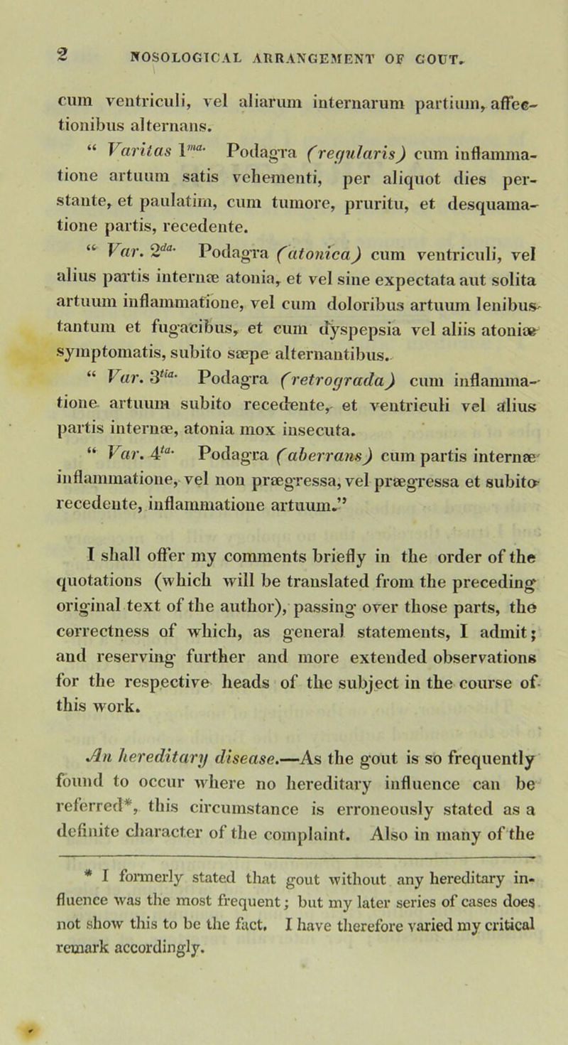cum ventriculi, vel aliarvun internarum partiiiin^ affee- tionibus alternans. “ Varitas Potlag’ra (recfularis) cum inflamma- tione artuum satis vehementi, per aliquot dies per- staute, et paulatim, cum tumore, pruritu, et desquama- tione partis, recedente. “ Var. 2'^'*- Podao'ra (atonica) cum ventricidi, vel alius partis iiiteriise atouia, et vel sine expectata aut solita artuum inflammatioiie, vel cum doloribus artuum lenibus^ tantum et fugacibus, et cum dyspepsia vel aliis atoni» symptomatis, subito saepe alternautibus. “ V(i7'. 3‘‘“' Podag-ra (retrograda) cum iuflamma-- tioue artuum subito recedente, et ventriculi vel alius partis interuae, atonia mox iusecuta. “ Var. Podagra (aberrans) cum partis internee^ inflammatione, vel non praegressa, vel praegressa et subito recedente, inflammatione artuum,” I shall offer my comments briefly in the order of the quotations (which will be translated from the preceding original text of the authoi’), passing over those parts, the correctness of which, as general statements, I admit; and reserving further and more extended observations for the respective heads of the subject in the course of- this work. An hereditarij disease.—As the gout is so frequently found to occur where no hereditary influence can be referred*, this circumstance is erroneously stated as a definite character of the complaint. Also in many of the * I fonnerly stated that gout without any hereditary in- fluence was the most frequent; but my later series of cases does not show this to be the fact, I have therefore varied my critical remark accordingly.