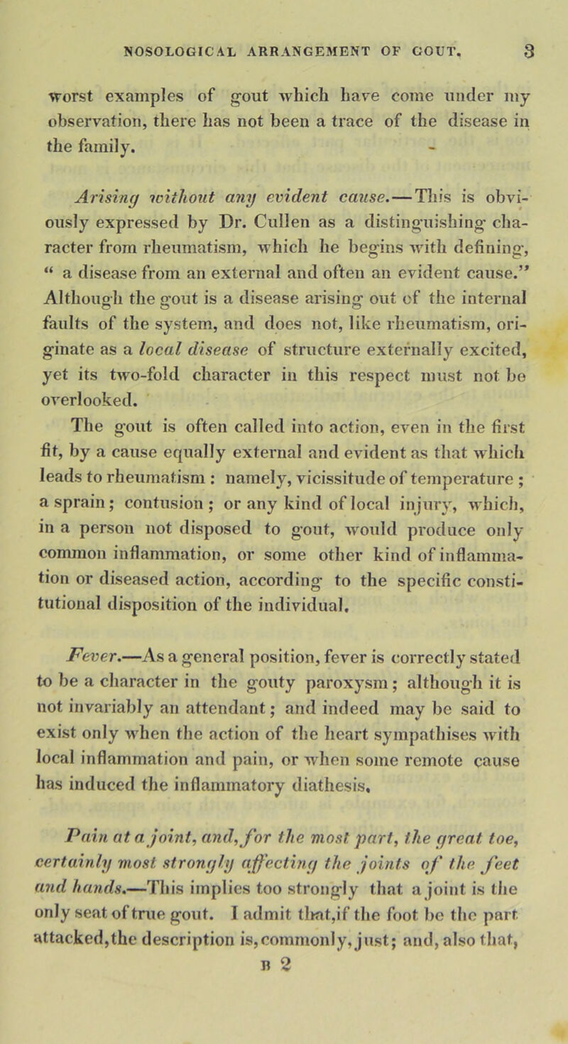 \rorst examples of gout Avhich have come under my observation, there has not been a trace of the disease in the family. Arising without any evident cause. — This is obvi- ously expressed by Dr. Cullen as a distinguishing cha- raeter from rheumatism, Avhieh he begins with defining-, “ a disease from an extei'nal and often an evident cause.’* Although the gout is a disease arising out of the internal faults of the system, and does not, like rheumatism, ori- ginate as a local disease of structure externally excited, yet its two-fold character in this respect must not be overlooked. The gout is often called into action, even in the first fit, by a cause equally external and evident as that which leads to rheumatism : namely, vicissitude of temperature ; a sprain; contusion ; or any kind of local injury, -which, in a person not disposed to g’out, would produce only common inflammation, or some other kind of inflamma- tion or diseased action, according to the specific consti- tutional disposition of the individual. Fever.—As a general position, fever is correctly stated to be a character in the gouty paroxysm; althoug-h it is not invariably an attendant; and indeed may be said to exist only when the action of the lieart sympathises with local inflammation and pain, or when some remote cause has induced the inflammatory diathesis. Vain at a joint, and, for the most part, the great toe, certainly most strongly affecting the joints of the feet and hands.—This implies too strongly that a joint is the only seat of true gout. I admit tlmt,if the foot bo the part attacked,the description is,commonly, just; and, also that, n 2