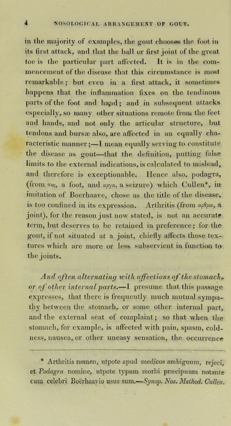 in the majority of examples, the gout chooses tlie foot in its first attack, and that the ))all or first joint of tlie great toe is the particular part aflected. It is in the com- mencement of the disease that this circumstance is most remarkable; but even in a first attack, it sometimes happens that the inflammation fixes on the tendinous parts of the foot and ha;id; and in svdjsequent attacks especially,.so many other situations remote from the feet and hands, and not only the articular structure, but tendons and bursae also, are affected iu an equally cha- racteristic manner;—I mean equally serving'to constitute the disease as gout—that the definition, putting false limits to the external indications, is calculated to mislead, and therefore is exceptionable. Hence also, podagra, (from wa?, a foot, and apya., a seizure) which Cullen*, in imitation of Boerhaave, chose as the title of the disease, is too confined in its expression. Arthritis (from apOpov, a joint), for the reason just now stated, is not an accurate term, but deserves to be retained in preference; for the gout, if not situated at a joint, chiefly affects those tex- tures Avhich are more or less subservient in function to the joints. And often alternatuuj with affections of’ the stomach r or of ‘other internal parts.—I presume that this passage expresses, that there is frequently much mutual sympa- thy between the stomach, or some other internal part, and the external seat of complaint; so that Avhen the stomach, for example, is affected with pain, spasm, cold- ness, nausea, or other uneasy sensation, the occurrence * Arthritis nomen, utpote apud niedrcos ambiguum, rejeci, ct Podagra nomine, utpote typum morbi praecipuum notante cum celebri Boerhaavio usus sum.—Synop. Nos. Method. Qillen.