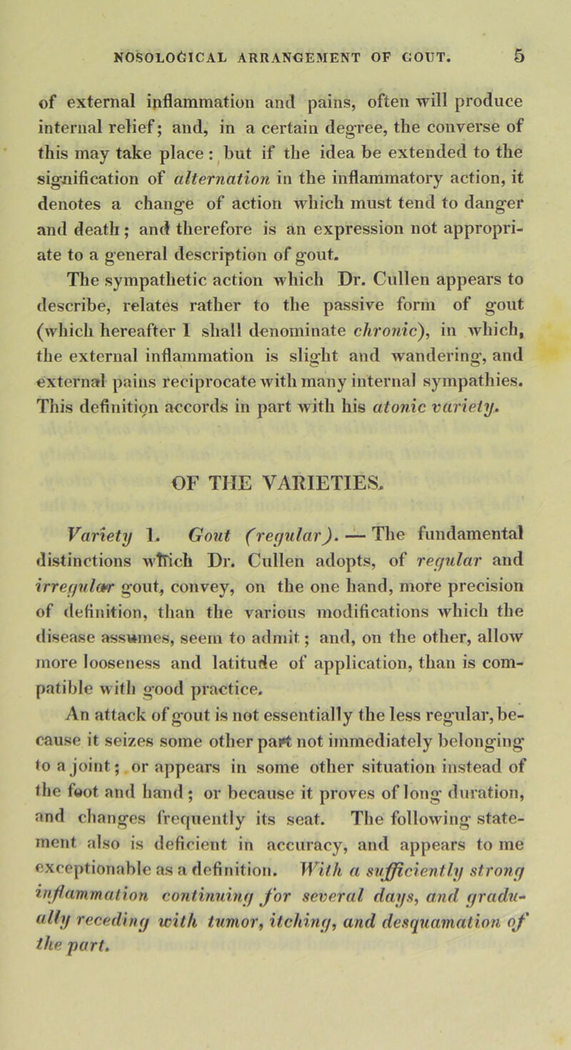of external inflammation and pains, often will produce internal relief; and, in a certain degree, the converse of this may take place :^hut if the idea be extended to the signification of alternation in the inflammatory action, it denotes a change of action which must tend to danger and death ; and therefore is an expression not appropri- ate to a general description of gout. The sympathetic action which Dr. Cullen appears to describe, relates rather to the passive form of gout (which hereafter 1 shall denominate chronic), in which, the external inflammation is slight and wandering, and external pains reciprocate with many internal sympathies. This definition accords in part with his atonic variety. OF THE VARIETIES. Variety 1. Gout (regular), — The fundamental distinctions Avllich Dr. Cullen adopts, of regular and irregular gout, convey, on the one hand, more precision of definition, than the various modifications Avhich the disease asswmes, seem to admit; and, on the other, alloAV more looseness and latitude of application, than is com- patible with good practice. An attack of gout is not essentially the less regular, be- cause it seizes some other part not immediately belonging to a joint; .or appears in some other situation instead of the foot and hand ; or because it proves of long duration, and changes frequently its seat. The following state- ment also is deficient in accuracy, and appears to me exceptionable as a definition. With a sufficiently strong inflammation continuing for several days, and gradu- ally receding with tumor, itching, and desquamation of the part.