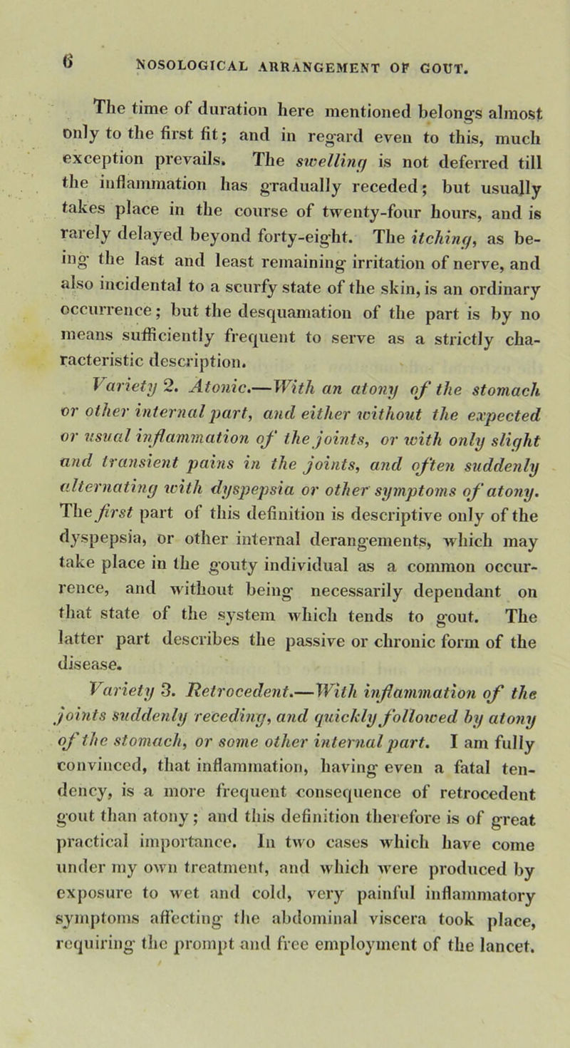 The time of duration here mentioned belongs almost only to the first fit; and in regard even to this, much exception prevails. The sivelling is not deferred till the inflammation has gradually receded; but usually takes place in the course of twenty-four hours, and is rarely delayed beyond forty-eig'ht. The itching, as be- ing the last and least remaining irritation of nerve, and also incidental to a scurfy state of the skin, is an ordinary occurrence; but the desquamation of the part is by no means sufficiently frequent to serve as a strictly cha- racteristic description. Variety 2. Atonic,—With an atony of the stomach or other internal j)art, and either without the expected or usual inflammation of the joints, or with only slight and transient pahis in the joints, and often suddenly alternating tcith dyspejjsia or other symptoms of atony. li\\e first part of this definition is descriptive only of the dyspepsia, or other internal derangements, which may take place in the gouty individual as a common occur- rence, and without being necessarily dependant on that state of the system Avhich tends to gout. The latter part describes the passive or chronic form of the disease. Variety 3. Hetrocedent.—With inflammation of the joints suddenly receding, and cpdckly fi'olloxoed hy atony of the stomach, or some other internal part. I am fully convinced, that inflammation, having even a fatal ten- dency, is a more frequent consequence of retrocedent gout than atony; and this definition therefore is of great practical importance. In two cases which have come under my own treatment, and which were produced by exposure to wet and cold, very painful inflammatory symptoms aft’ecting the abdominal viscera took place, requiring the prompt and free employment of the lancet.