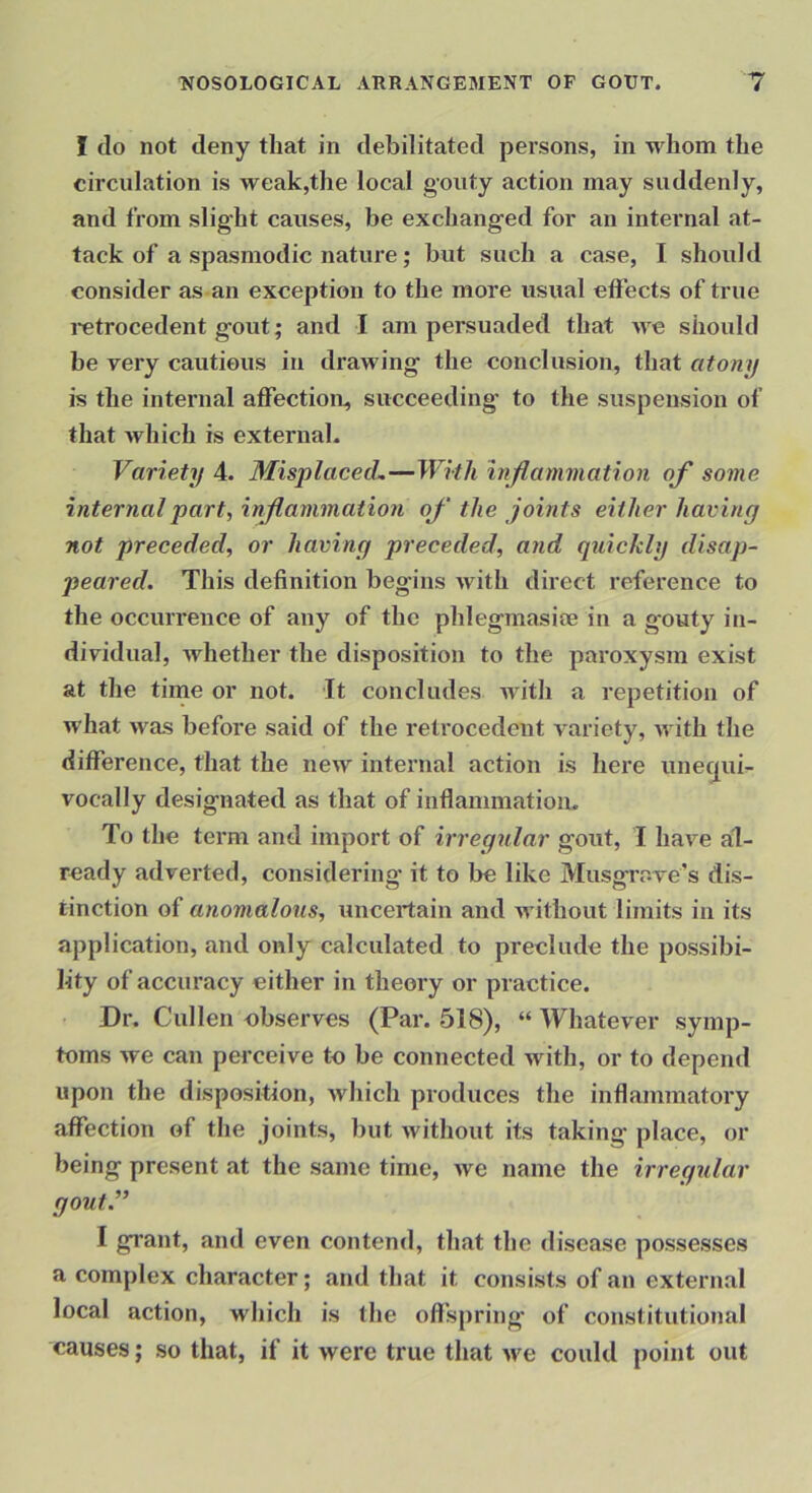 I do not deny that in debilitated persons, in whom the circulation is weak,the local gouty action may suddenly, and from slight causes, be exchanged for an internal at- tack of a spasmodic nature; but such a case, I should consider as an exception to the more usual effects of true I’etrocedent gout; and I am persuaded that we should be very cautious in drawing the conclusion, that atony is the internal affection, succeeding to the suspension of that which is external. Variety 4. MisplacecL—With inflammation of some internal part, inflammation of the joints either having not preceded, or having preceded, and qtiicldy disap- peared. This definition begins with direct reference to the occurrence of any of the phlegmasioe in a gouty in- dividual, whether the disposition to the paroxysm exist at the tirne or not. It concludes with a repetition of what was before said of the reti’ocedent A'ariety, with the difference, that the new internal action is here unecjui- vocally designated as that of inflammatiou. To the term and import of irregular gout, 1 have al- ready adverted, considering it to be like Mnsgrove's dis- tinction of anomalous, uncertain and without limits in its application, and only calculated to preclude the possibi- lity of accuracy either in theory or practice. Dr. Cullen ebserves (Par. 518), “ Whatever symp- toms we can perceive to be connected with, or to depend upon the disposition, Avhich produces the inflammatory affection of the joints, but without its taking' place, or being present at the same time, we name the irregular gout.” I grant, and even contend, that the disease possesses a complex character; and that it consists of an external local action, which is the offspring' of constitutional causes; so that, if it were true that we could point out