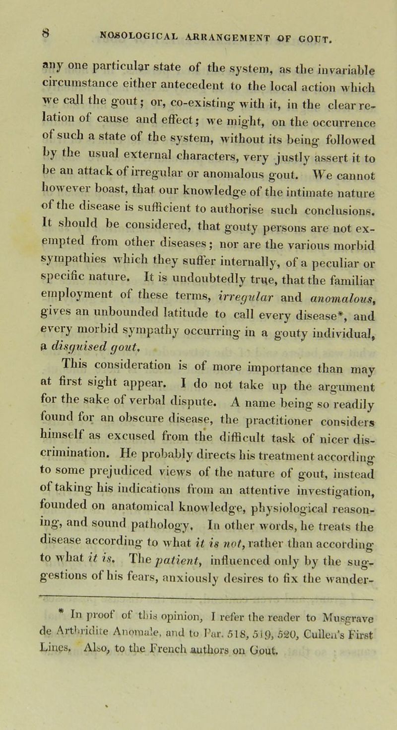 any one particular state of the system, as the invariable circumstance either antecedent to the local action which yve call the gout; or, co-existing with it, in the clear re- lation of cause and effect; we might, on the occurrence of such a state of the system, >vithout its being followed by the usual external characters, very justly assert it to be an attack of irregular or anomalous gout. We cannot how evei boast, that our knowledge of the intimate nature of the disease is sufficient to authorise such conclusions. It should be considered, that gouty persons are not ex- empted from other diseases; nor are the various moi'bid which they suffer internally, of a peculiar or specific nature. It is undoubtedly ti^e, that the familiar employment of these terms, irregular and anomalous^ gives an unbounded latitude to call every disease*, and every morbid sympathy occurring in a gouty individual, disguised gout. This consideration is of more importance than may at first sight appear. I do not take up the argument for the sake of verbal dispute. A name being so readily found for an obscure disease, the practitioner considers himself as excused from tlie difficult task of nicer dis- crimination. He probably directs his treatment according to some prejudiced views of the nature of gout, instead of taking his indications from an attentive investigation, founded on anatomical knoM'ledge, physiological reason- ing, and sound pathology. In other words, he treats the disease according to wdiat it is not, rather than according to what it is. The patient, influenced only by the sug- gestions of his fears, anxiousl}' desires to fix the u'ander- In proof of tliiji opinion, I refer the reader to Miisgrave de Arthridite Anomale. and to Par. 518, 519, 5^0, Cullea’s First Lines, Also, to the French authors on Gout.