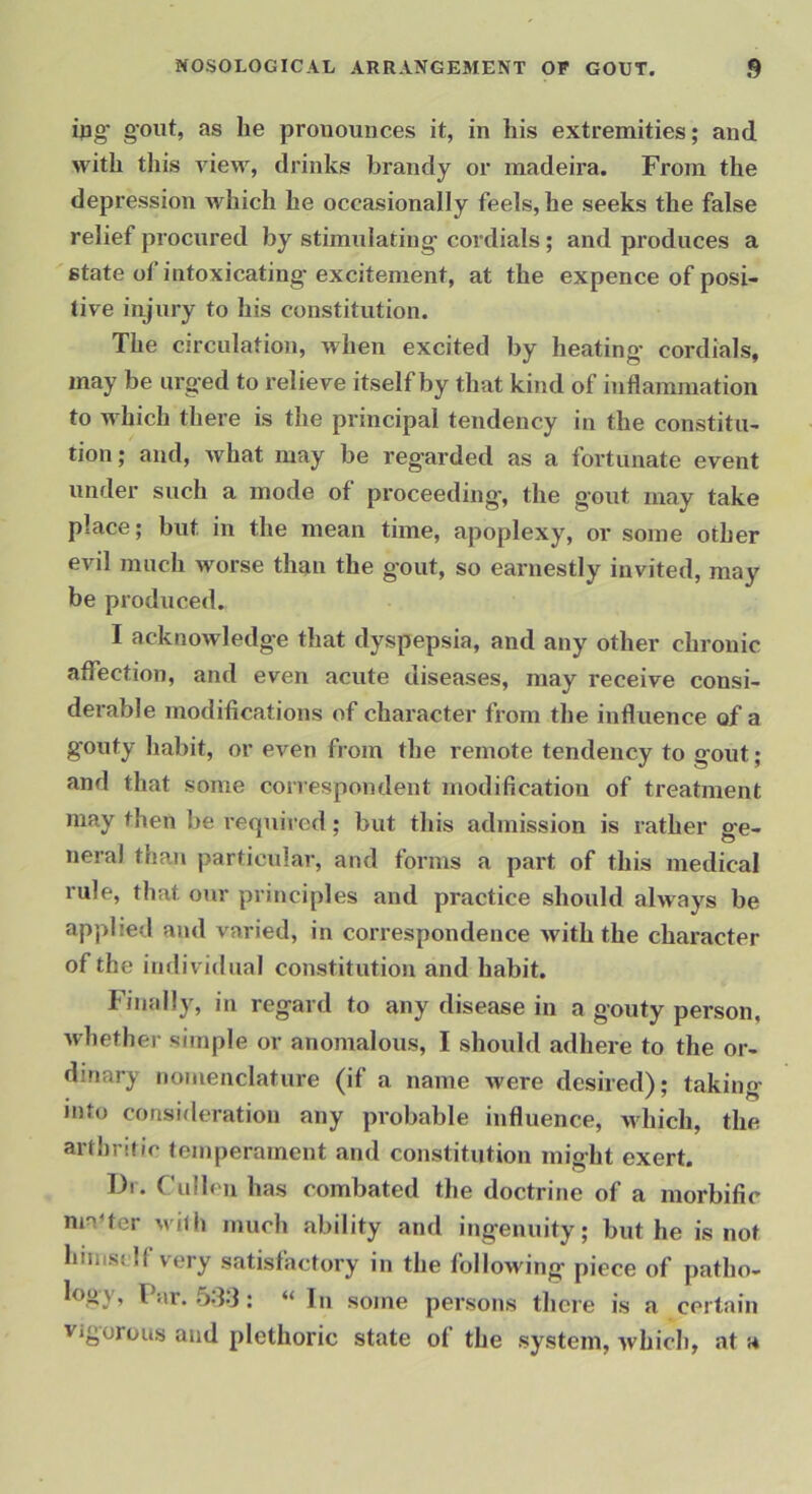 ing gout, as he pronounces it, in his extremities; and with this view, drinks brandy or inadeira. From the depression which he occasionally feels, he seeks the false relief procured by stimulating cordials; and produces a state of intoxicating excitement, at the expence of posi- tive injury to his constitution. The circulation, when excited by heating' cordials, may be urged to relieve itself by that kind of inflammation to w hich there is the principal tendency in the constitu- tion ; and, what may be regarded as a fortunate event under such a mode of proceeding, the gout may take place; but in the mean time, apoplexy, or some other evil much worse than the gout, so earnestly invited, may be produced. I acknowledge that dyspepsia, and any other chronic affection, and even acute diseases, may receive consi- derable modifications of character from the influence of a gouty habit, or even from the remote tendency to gout; and that some correspondent modification of treatment may then be required; but this admission is rather ge- neral thaii particular, and forms a part of this medical rule, that our principles and practice should always be applied and varied, in correspondence with the character of the individual constitution and habit. Finally, in regard to any disease in a gouty person, whether simple or anomalous, I should adhere to the or- dinary nomenclature (if a name were desired); taking into consideration any probable influence, which, the arthritic temperament and constitution might exert. I)i. Cullen has combated the doctrine of a morbific nnUer with much ability and ingenuity; but he is not himstlf very satisfactory in the following piece of patho- logy, Far. 58:3: “ In some persons there is a certain vigorous and plethoric state of the system, which, at a