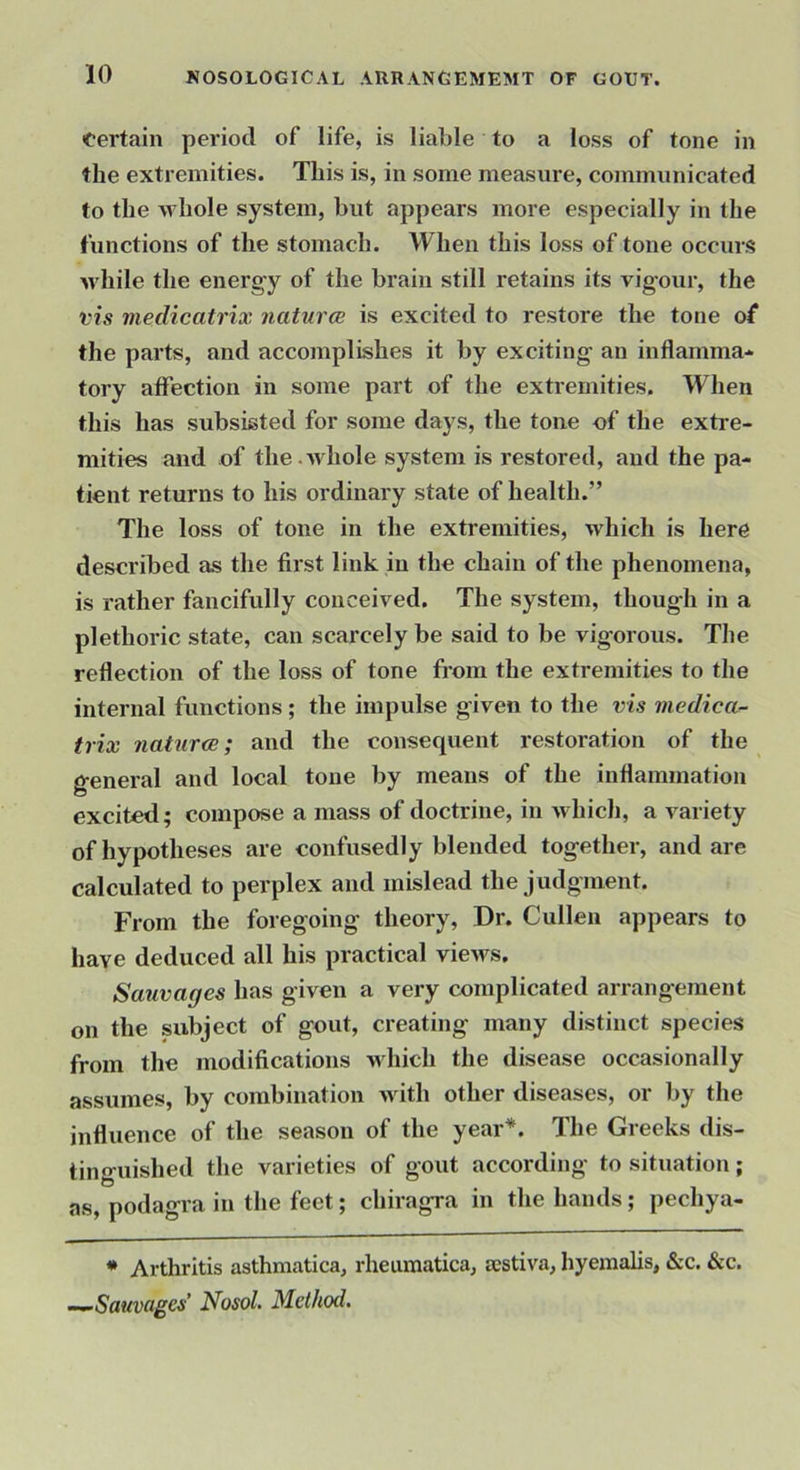 Certain period of life, is liable to a loss of tone in the extremities. This is, in some measure, communicated to the whole system, but appears more especially in the functions of the stomach. When this loss of tone occurs M'hile the energy of the brain still retains its vigour, the vis medicatrix naturce is excited to restore the tone of the parts, and accomplishes it by exciting an inflamma* tory affection in some part of the extremities. When this has subsisted for some days, the tone of the extre- mities and of the.whole system is restored, and the pa- tient returns to his ordinary state of health.” The loss of tone in the extremities, which is here described as the first link in the chain of the phenomena, is rather fancifully conceived. The system, though in a plethoric state, can scarcely be said to be vigorous. The reflection of the loss of tone from the extremities to the internal functions; the impulse given to the vis viedicar- trix naturce; and the consequent restoration of the general and local tone by means of the inflammation excited; compose a mass of doctrine, in which, a variety of hypotheses are confusedly blended together, and are calculated to perplex and mislead the judgment. From the foregoing theory. Dr. Cullen appears to have deduced all his practical views. Sauvages has given a very complicated arrangement on the subject of gout, creating many distinct species from the modifications which the disease occasionally assumes, by combination uath other diseases, or by the influence of the season of the year*. The Greeks dis- tinguished the varieties of gout according to situation; as, podagra in the feet; chiragra in the hands; pechya- * Arthritis asthmatica, rheumatica, sestiva, hyemalis, &c. &c. -^Sauvages Nosol. Method.