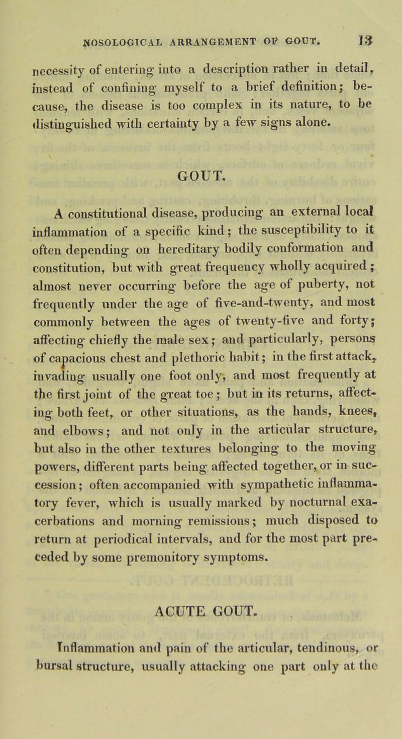 necessity of entering'into a description rather in detail, instead of confining myself to a brief definition; be- cause, the disease is too complex in its nature, to be distinguished with certainty by a few signs alone. GOUT. A constitutional disease, producing an external local inflammation of a specific kind; the susceptibility to it often depending on hereditary bodily conformation and constitution, but with great frequency wholly acquired ; almost never occurring before the age of puberty, not frequently under the age of five-and-twenty, and most commonly between the ages of twenty-five and forty; affecting chieffy the male sex; and particidarly, persons of capacious chest and plethoric habit; in the fii'st attack, invading usually one foot only, and most frequently at the first joint of the great toe; hut in its returns, affect- ing both feet, or other situations, as the hands, knees, and elbows; and not only in the articular structure, but also in the other textures belonging to the moving powers, different parts being affected together, or in suc- cession ; often accompanied with sympathetic inflamma- tory fever, which is usually marked by nocturnal exa- cerbations and morning remissions; much disposed to return at periodical intervals, and for the most part pre- ceded by some premonitory symptoms. ACUTE GOUT. Inflammation and pain of the articular, tendinous, or bursal structure, usually attacking one part only at the