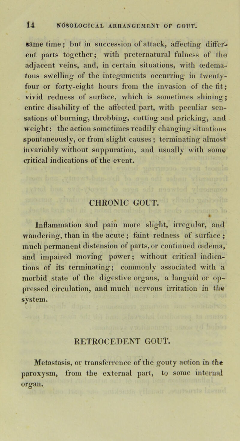 same time; but in succession of attack, affecting- differ- ent parts together; with preternatural fulness of the adjacent veins, and, in certain situations, -with oedema- tous swelling- of the integ-uinents occurring in twenty- four or forty-eight hours from the invasion of the fit; ^ vivid redness of surface, Avhich is sometimes shining; entire disability of the affected part, with peculiar sen- sations of burning, throbbing, cutting- and pricking, and weight: the action sometimes readily changing situations spontaneously, or from slight causes; terminating almost invariably without suppuration, and usually u'ith some critical indications of the event. CHRONIC GOUT. * Inflammation and pain more slight, irregular, and wandering, than in the acute ; faint rechiess of surface ; much permanent distension of parts, or continued oedema, and impaired moving- power; without critical indica- tions of its terminating; commonly associateol with a morbid state of the digestive organs, a languid or op- pressed circulation, and much nervous irritation in the system. RETROCEDENT GOUT. Metastasis, or transferrence of the gouty action in the paroxysm, from the external p«rt, to some internal organ.