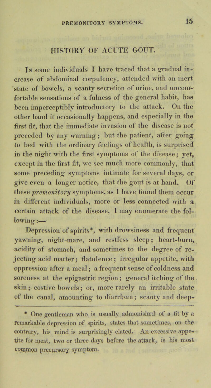 HISTORY OF ACUTE GOUT. In some individuals I have traced that a gradual in- crease of abdominal corpulency, attended with an inert state of bowels, a scanty secretion of urine, and uncom- fortable sensations of a fulness of the g-eneral habit, has been imperceptibly introductoiy to the attack. On the other hand it occasionally happens, and especially in the first fit, that the immediate invasion of the disease is not preceded by any warning’; but the patient, after g’oing’ to bed M'ith the ordinary feelings of health, is surprised in the night with the first symptoms of the disease; yet, except in the first fit, Ave see much more commonly, that some preceding- symptoms intimate for several days, or give even a longer notice, that the gout is at hand. Of these premonitory symptoms, as I have found them occur in different individuals, more or less connected Avith a certain attack of the disease, I may enumerate the fol- loAving Depression of spirits*, with drowsiness and frequent yawning, night-mare, and restless sleep; heart-burn, acidity of stomach, and sometimes to the degree of re- jecting acid matter; flatulence ; hregular appetite, with oppression after a meal; a frecjuent sense of coldness and soreness at the epigastric region; general itching of the skin; costive boAvels; or, more rarely an irritable state of the canal, amounting to diarrhoea; scanty and deep- • One gentleman who is usually admonished of a lit by a remarkable depression of spirits, states that sometimes, on the contrary, his mind is sui’prisingly elated. An excessive a2Ape- tite for meat, two or three days before the attack, is his most copynon precursory symptom.