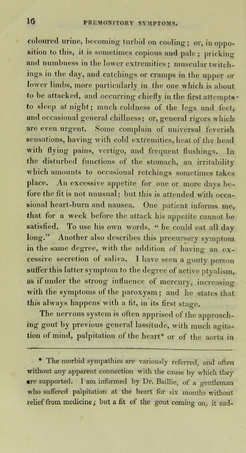coloured urine, becoming^ turbid on cooling; or, in oppo- sition to this, it is sometimes copious and pale; pricking and numbness in the lower extremities; muscular twitch- ings in the day, and catchings or cramps in the upper or lower limbs, more particularly in the one which is about to be attacked, and occurring chiefly in the first attempts to sleep at night; much coldness of the legs and feet, and occasional general chillness; or, general rigors which are even urgent. Some complain of universal feverish sensations, having wdth cold extremities, heat of the head with flying pains, vertigo, and frequent flushings. In the disturbed functions of the stomach, an irritability which amounts to occasional retchings sometimes takes place. An excessive appetite for one or more days be- fore the fit is not unusual; but this is attended with occa- sional heart-burn and nausea. One patient informs me, that for a week before the attack his appetite cannot be satisfied. To use his oAvn words, “ he could eat all day long.” Another also describes this precursory symptom in the same degTee, with the addition of having an ex- cessive secretion of saliva. I have seen a gouty person suffer this latter symptom to the degree of active ptyalism, as if under the strong influence of mercury, increasing with the symptoms of the paroxysm; and he states that this always happens with a fit, in its first stage. The nervous system is often apprised of the approach- ing gout by previous general lassitude, with much agita- tion of mind, palpitation of the heart* or of the aorta in * The morbid sympathies are variously referred, and often without any apparent connection witli the cause by which they •re supported. I am informed by Dr. Baillie, of a gentleman who suffered palpitation at the heart for six months without relief from medicine; but a fit of the gout coming on, it sud-