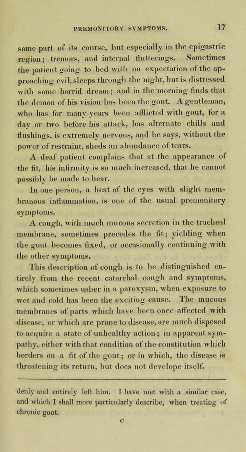some part of its course, but especially in the epigastric region; tremors, and internal tlutterings. Sometimes the patient going to bed with no expectation of the ap- proaching- evil, sleeps through the night, but is distressed with some hon-id dream; and in the morning finds that the demon of his vision has been the gout. A gentleman, who has for many years been afflicted with gout, for a day or two before his attack, has alternate chills and flushings, is extremely nervous, and he says, without the power of restraint, sheds an abimdance of tears. A deaf patient complains that at the appearance of the fit, his infirmity is so much increased, that he cannot possibly be made to hear. In one person, a heat of the eyes with slight mem- branous inflammation, is one of the usual premonitory symptoms. A couo’h, with much mucous secretion in the tracheal membrane, sometimes precedes the fit; yielding when the gout becomes fixed, or occasionally continuing with the other symptoms. This description of cough is to be distinguished en- tirely from the recent catarrhal cough and symptoms, which sometimes usher in a paroxysm, when exposure to wet and cold has been the exciting cause. The mucous rnendjranes of parts which have been once affected with disease, or which are prone to disease, are much disposed to acf|uire a state of unhealthy action; in apparent sym- pathy, either with that condition of the constitution which l)orders on a fit of the gout; or in which, the disease is threatening its return, but does not develope itself. denly and entirely left him. I have met with a similar case, and which I shall more particularly describe, when treating of chronic gout. c;