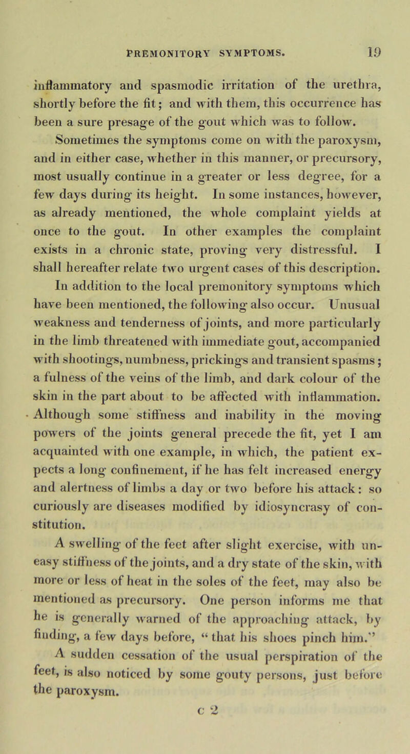 inflammatory and spasmodic irritation of the urethra, shortly before the fit; and with them, this occurrence has been a sure presage of the gout which was to follow. Sometimes the symptoms come on with the paroxysm, and in either case, whether in this manner, or precursory, most usually continue in a gTeater or less degree, for a few days during its height. In some instances, however, as already mentioned, the whole complaint yields at once to the gout. In other examples the complaint exists in a chronic state, proving very distressful. I shall hereafter relate two urgent cases of this description. In addition to the local premonitory symptoms which have been mentioned, the following also occur. Unusual weakness and tenderness of joints, and more particularly in the limb threatened with immediate gout, accompanied with shootings, numbness, prickings and transient spasms; a fulness of the veins of the limb, and dark colour of the skin in the part about to be affected with inflammation. Although some stiffness and inability in the moving powers of the joints general precede the fit, yet I am acquainted with one example, in which, the patient ex- pects a long confinement, if he has felt increased energy and alertness of limbs a day or tw'o before his attack: so curiously are diseases modified by idiosyncrasy of con- stitution. A swelling of the feet after slight exercise, with un- easy stiffness of the joints, and a dry state of the skin, w ith more or less of heat in the soles of the feet, may also be mentioned as precursory. One person informs me that he is generally w'arned of the approaching attack, by finding, a few days before, “ that his shoes pinch him.’’ A sudden cessation of the usual perspiration of the feet, is also noticed by some gouty persons, just before the paroxysm. c 2