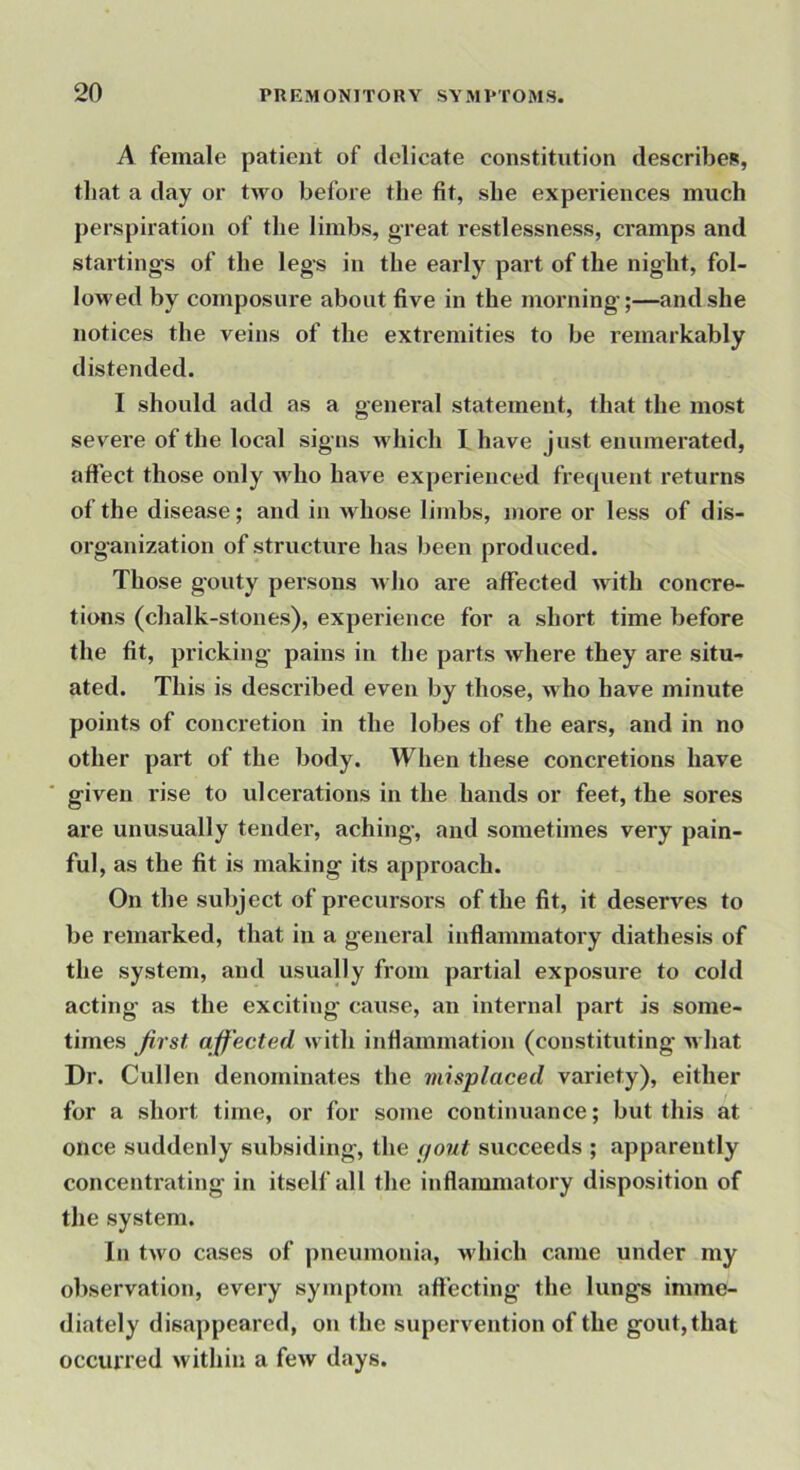 A female patient of delicate constitution describes, that a day or two before the fit, she experiences much perspiration of the limbs, great restlessness, cramps and Starting'S of the legs in the early part of the night, fol- loM'ed by composure about five in the morning;—and she notices the veins of the extremities to be remarkably distended. I should add as a general statement, that the most severe of the local signs M'hich I have just enumerated, affect those only who have experienced frequent returns of the disease; and in whose limbs, more or less of dis- organization of structure has been produced. Those gouty persons Avho are affected with concre- tions (chalk-stones), experience for a short time before the fit, pricking pains in the parts where they are situ- ated. This is described even by those, who have minute points of concretion in the lobes of the ears, and in no other part of the body. When these concretions have given rise to ulcerations in the hands or feet, the sores are unusually tender, aching, and sometimes very pain- ful, as the fit is making its approach. On the subject of precursors of the fit, it deserves to be remarked, that in a general inflammatory diathesis of the system, and usually from partial exposure to cold acting as the exciting cause, an internal part is some- times first affected with inflammation (constituting what Dr. Cullen denominates the misplaced variety), either for a short time, or for some continuance; but this at once suddenly subsiding, the (jout succeeds ; apparently concentrating in itself all the inflammatory disposition of the system. In two cases of pneumonia, which came under my observation, every symptom affecting the lungs imme- diately disappeared, on the supervention of the gout, that occurred within a few days.