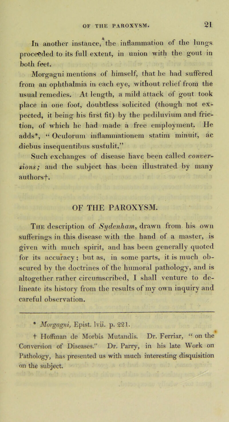 In another instance, the inflammation of the lungs proceeded to its full extent, in union with the gout in both feet. Morgagni mentions of himself, that he had suffered from an ophthalmia in each eye, without relief from the usual remedies. At length, a mild attack of gout took place in one foot, doubtless solicited (though not ex- pected, it being his first fit) by the pediluvium and fric- tion, of which he had made a free employment. He adds*, “ Oculorum inflammationem statim minuit, ac diebus insequentibus sustulit.” Such exchanges of disease have been called conver- sions; and the subject has been illustrated by many authorsf. OF THE PAROXYSM. The description of drawn from his own sufferings in this disease with the hand of a master, is given with much spirit, and has been generally quoted for its accuracy; but as, in some parts, it is much ob- scured by the doctrines of the humoral pathology, and is altogether rather circumscribed, I shall venture to de- lineate its history from the results of my own inquiry and careful observation. * Morgagni, Epist. Ivii. p. 221. t Hoffman de Morbis Mutandis. Dr. Ferriar, “ on the Conversion of Diseases.” Dr. Parry, in his late Work on Pathology, has presented us with much interesting disquisition on the subject.
