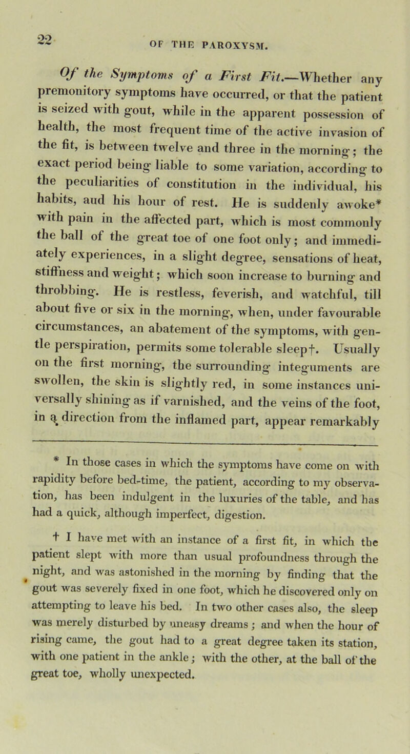 OF THE PAROXYSM. Of the Symptoms of a First Fit.—Whether any premonitory symptoms have occurred, or that the patient is seized with gout, while in the apparent possession of health, the most frequent time of the active invasion of the fit, is between twelve and three in the morning; the exact period being liable to some variation, according to the peculiarities of constitution in the individual, his habits, aud his hour of rest. He is suddenly awoke* with pain in the affected part, Avhich is most commonly the ball of the great toe of one foot only; and immedi- ately experiences, in a slight deg’ree, sensations of heat, stiffness and weight; which soon increase to burning and throbbing. He is restless, feverish, and watchful, till about five or six in the morning, when, under favourable circumstances, an abatement of the symptoms, with gen- tle perspiration, permits some tolerable sleepf. Usually on the first morning, the surrounding integuments are s>vollen, the skin is slightly red, in some instances uni- versally shining as if varnished, and the veins of the foot, in direction from the inflamed part, appear remarkably * In those cases in which the symptoms have come on with rapidity before bed-time, the patient, according to my observa- tion, has been indulgent in the luxuries of the table, and has had a quick, although imperfect, digestion, t I have met with an instance of a first fit, in which the patient slept with more than usual profoundness through the ^ night, and was astonished in the morning by finding that the gout was severely fixed in one foot, which he discovered only on attempting to leave his bed. In two other cases also, the sleep was merely disturbed by uneasy dreams; and when the hour of rising came, the gout had to a great degree taken its station, with one patient in the ankle; with the other, at the ball of the great toe, wholly luiexpected.