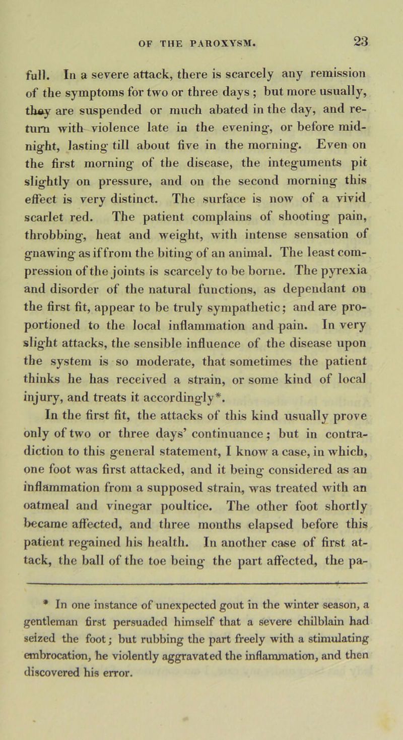 fuH. In a severe attack, there is scarcely any remission of the symptoms for two or three days ; but more usually, th«y are suspended or much abated in the day, and re- turn with violence late in the evening, or before mitl- night, lasting till about five in the morning. Even on the first morning of the disease, the integuments pit slightly on pressure, and on the second morning this effect is very distinct. The surface is now of a vivid scarlet red. The patient complains of shooting pain, throbbing, heat and weight, Avith intense sensation of gnawing as if from the biting of an animal. The least com- pression of the joints is scarcely to be borne. The pyrexia and disorder of the natural functions, as dependant on the first fit, appear to be truly sympathetic; and are pro- portioned to the local inflammation and pain. In very slight attacks, the sensible influence of the disease upon the system is so moderate, that sometimes the patient thinks he has received a strain, or some kind of local injury, and treats it accordingly*. In the first fit, the attacks of this kind usually prove only of two or three days’ continuance; but in contra- diction to this general statement, I know a case, in which, one foot was first attacked, and it being considered as an inflammation from a supposed strain, was treated with an oatmeal and vinegar poultice. The other foot shortly became affected, and three months elapsed before this patient regained his health. In another case of first at- tack, the ball of the toe being the part affected, the pa- * In one instance of unexpected gout in the winter season, a gentleman first persuaded himself that a severe chilblain had seized the foot; but rubbing the part freely with a stimulating embrocation, he violently aggravated the inflammation, and then discovered his error.