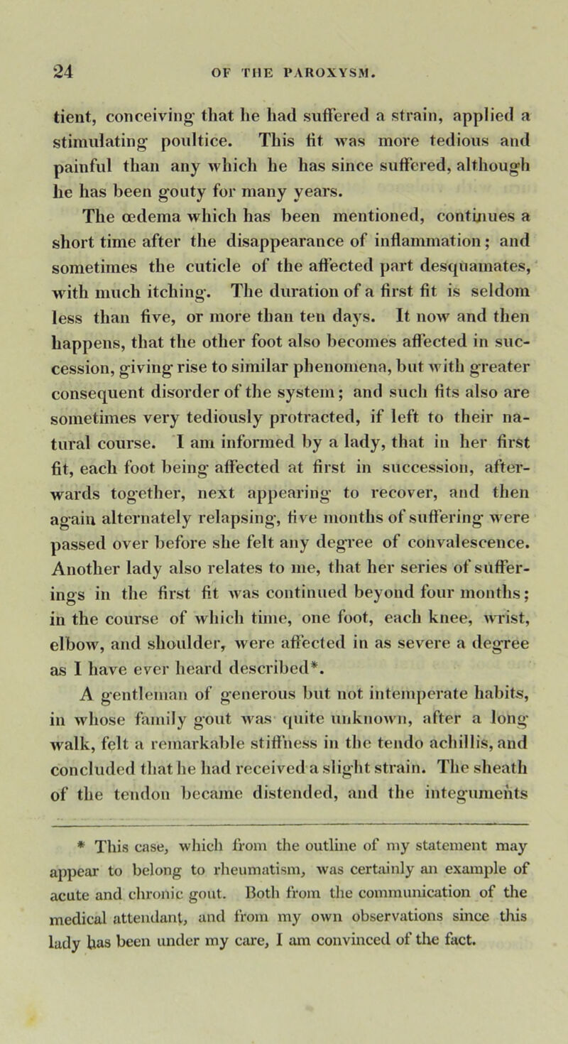 tient, conceiving’ that he had suffered a strain, applied a stimulating poultice. This tit was more tedious and painful than any which he has since suffered, although he has been gouty for many years. The oedema which has been mentioned, continues a short time after the disappearance of inflammation; and sometimes the cuticle of the affected part desquamates, with much itching. The duration of a first tit is seldom less than five, or more than ten days. It now and then happens, that the other foot also becomes affected in suc- cession, giving rise to similar phenomena, but Avith greater consequent disorder of the system; and such tits also are sometimes very tediously protracted, if left to their na- tural course. I am informed by a lady, that in her first tit, each foot being affected at first in succession, after- wards together, next appearing to recover, and then again alternately relapsing, five months of suffering were passed over before she felt any degree of convalescence. Another lady also relates to me, that her series of suffer- ings in the first tit Avas continued beyond four months; in the course of Avhich time, one foot, each knee, Avrist, elbow, and shoulder, Avere affected in as severe a degree as 1 have ever heard described*. A gentleman of generous but not intemperate habits, in whose family gout Avas quite uuknoAvn, after a long Avalk, felt a remarkable stiffness in the tendo achillis, and concluded that he had received a slight strain. The sheath of the tendon became distended, and the integuments * This case, which from the outline of my statement may appear to belong to rheumatism, Avas certjiinly an example of acute and chronic gout. Both from the communication of the medical attendant, and from my oAvn observations since this lady has been under my care, I am convinced of the fact.