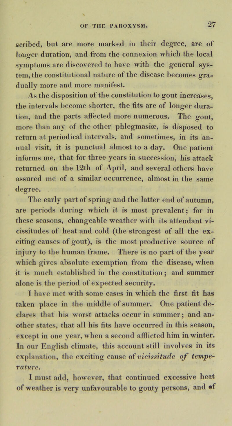 scribed, but are more marked in tbeir degree, are of longer duration, and from the connexion which the local symptoms are discovered to have with the general sys- tem, the constitutional nature of the disease becomes gra- dually more and more manifest. As the disposition of the constitution to gout increases, the intervals become shorter, the fits are of longer dura- tion, and the parts affected more numerous. The gout, more than any of the other phlegmasiae, is disposed to return at periodical intervals, and sometimes, in its an- nual visit, it is punctual almost to a day. One patient informs me, that for three years in succession, his attack returned on the 12th of April, and several others have assured me of a similar occuiTence, almost in the same degree. The early part of spring and the latter end of autumn, are periods during which it is most prevalent; for in these seasons, changeable weather with its attendant vi- cissitudes of heat and cold (the strongest of all the ex- citing causes of gout), is the most productive source of injury to the human frame. There is no part of the year which gives absolute exemption from the disease, when it is much established in the constitution; and summer alone is the period of expected security. I have met with some cases in which the first fit has taken place in the middle of summer. One patient de- clares that his worst attacks occur in summer; and an- other states, that all his fits have occurred in this season, except in one year, when a second afflicted him in winter. In our English climate, this account still involves in its explanation, the exciting cause of vicissitude of tempe- rature. I must add, however, that continued excessive heat of weather is very unfavourable to gouty persons, and «f