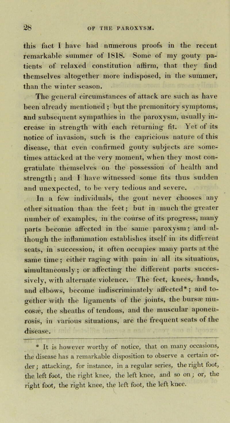 this fact 1 have had nnmerous proofs in the recent remarkable summer of 1818. Some of my gouty pa- tients of relaxed constitution affirm, that they find themselves altogether more indisposed, in the summer, than the winter season. The e-eneral circumstances of attack are such as have o been already mentioned ; but the premonitory symptoms, and subsequent sympathies in the paroxysm, usually in- crease in strength with each returning fit. Yet of its notice of invasion, such is the capricious nature of this disease, that even confirmed gouty subjects are some- times attacked at the very moment, when they most con- gratulate themselves on the possession of health and strength; and I have witnessed some fits thus sudden and unexpected, to be very tedious and severe. In a few individuals, the gout never chooses any other situation than the feet; but in much the greater number of examples, in the course of its progress, many parts become affected in the same paroxysm; and al- thousrh the inflammation establishes itself in its different o seats, in succession, it often occupies many parts at the same time; either raging with pain in all its situations, simultaneously; or afiecting the difterent parts succes- sively, with alternate violence. The feet, knees, hands, and elbows, become indiscriminately affected*; and to- gether Avith the ligaments of the joints, the bursoe mu- cosae, the sheaths of tendons, and the muscular aponeu- rosis, in various situations, are the frequent seats of the disease. * It is liowever worthy of notice, that on many occasions, the disease lias a remarkable disposition to observe a certain or- der ; attacking, for instance, in a regular series, tlie right foot, the left foot, the right knee, the left knee, and so on; or, the right foot, the right knee, the left foot, the left knee.