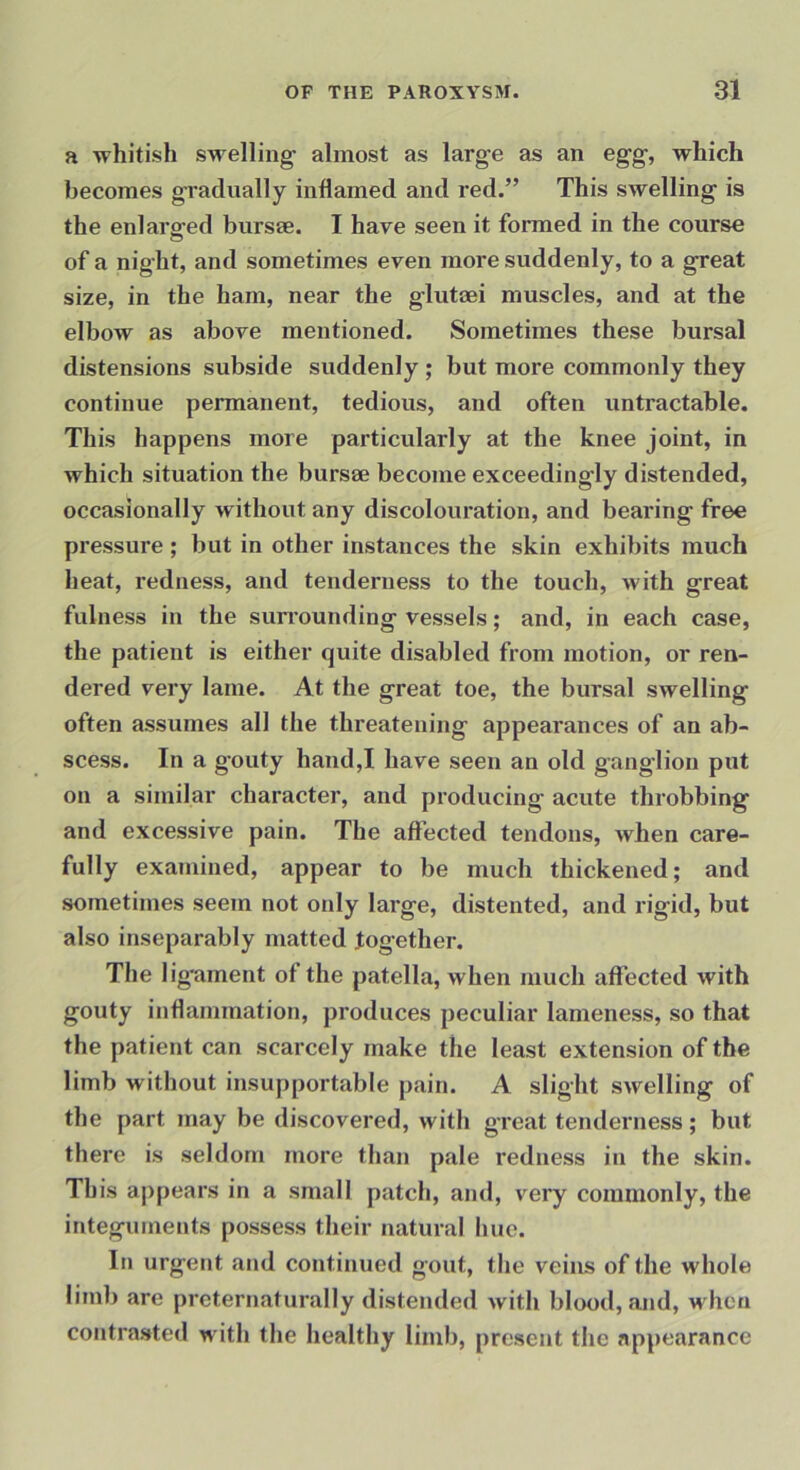 a whitish swelling almost as large as an egg, which becomes g-radually inflamed and red.” This swelling is the enlarged bursee. I have seen it formed in the course of a night, and sometimes even more suddenly, to a great size, in the ham, near the glutaei muscles, and at the elbow as above mentioned. Sometimes these bursal distensions subside suddenly ; but more commonly they continue permanent, tedious, and often untractable. This happens more particidarly at the knee joint, in which situation the bursse become exceedingly distended, occasionally without any discolouration, and bearing free pressure ; but in other instances the skin exhibits much heat, redness, and tenderness to the touch, with great fulness in the surrounding vessels; and, in each case, the patient is either quite disabled from motion, or ren- dered very lame. At the great toe, the bursal swelling often assumes all the threatening appearances of an ab- scess. In a gouty hand,I have seen an old ganglion put on a similar character, and producing acute throbbing and excessive pain. The affected tendons, when care- fully examined, appear to be much thickened; and sometimes seem not only large, distented, and rigid, but also inseparably matted together. The lig'ament of the patella, when much affected with gouty inflammation, produces peculiar lameness, so that the patient can scarcely make the least extension of the limb without insupportable pain. A slight swelling of the part may be discovered, with great tenderness; but there is seldom more than pale redness in the skin. This appears in a small patch, ajid, very commonly, the integuments possess their natural hue. In urgent and continued gout, the veins of the whole liinb are preternaturally distended with blood, and, when contrasted with the healthy limb, present the appearance