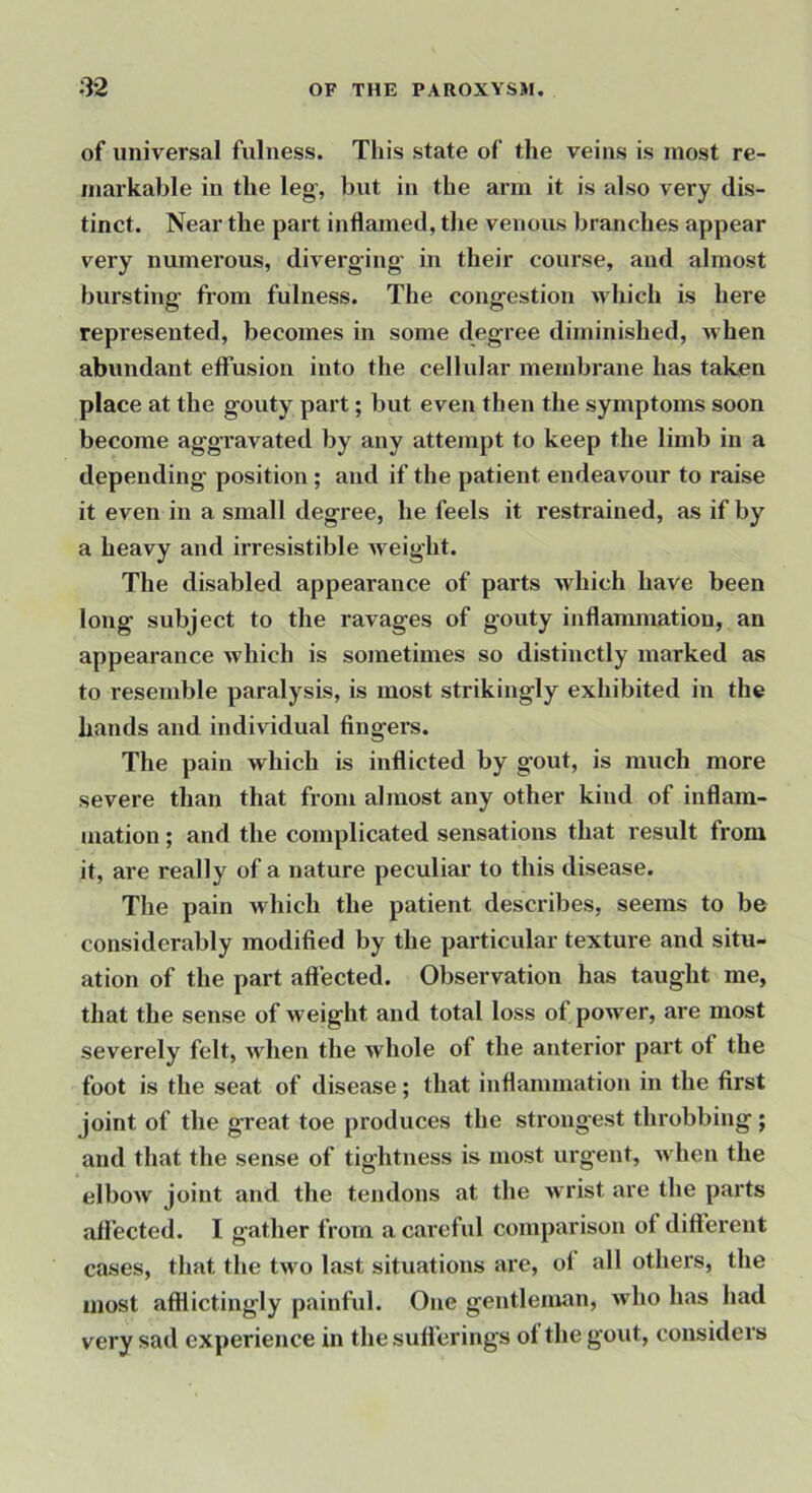 of universal fulness. This state of the veins is most re- markable in the leg, but in the arm it is also very dis- tinct. Near the part inflamed, the venous branches appear very numerous, diverging in their course, and almost bursting from fulness. The congestion which is here represented, becomes in some degree diminished, when abundant effusion into the cellular membrane has taken place at the gouty part; but even then the symptoms soon become aggi’avated by any attempt to keep the limb in a depending position ; and if the patient endeavour to raise it even in a small degree, he feels it restrained, as if by a heavy and irresistible weight. The disabled appearance of parts which have been long subject to the ravages of gouty inflammation, an appeai-ance which is sometimes so distinctly marked as to resemble paralysis, is most strikingly exhibited in the hands and individual fingers. The pain which is inflicted by gout, is much more severe than that from almost any other kind of inflam- mation ; and the complicated sensations that result from it, are really of a nature peculiar to this disease. The pain which the patient describes, seems to be considerably modified by the particular texture and situ- ation of the part affected. Observation has taught me, that the sense of weight and total loss of power, are most severely felt, when the whole of the anterior part ot the foot is the seat of disease; that inflammation in the first joint of the great toe produces the strongest throbbing ; and that the sense of tightness is most urgent, when the elbow joint and the tendons at the wrist are the parts affected. I gather from a careful comparison of different cases, that the two last situations are, of all others, the most afilictingly painful. One gentleman, who has had very sad experience in thesuficrings of the gout, considers