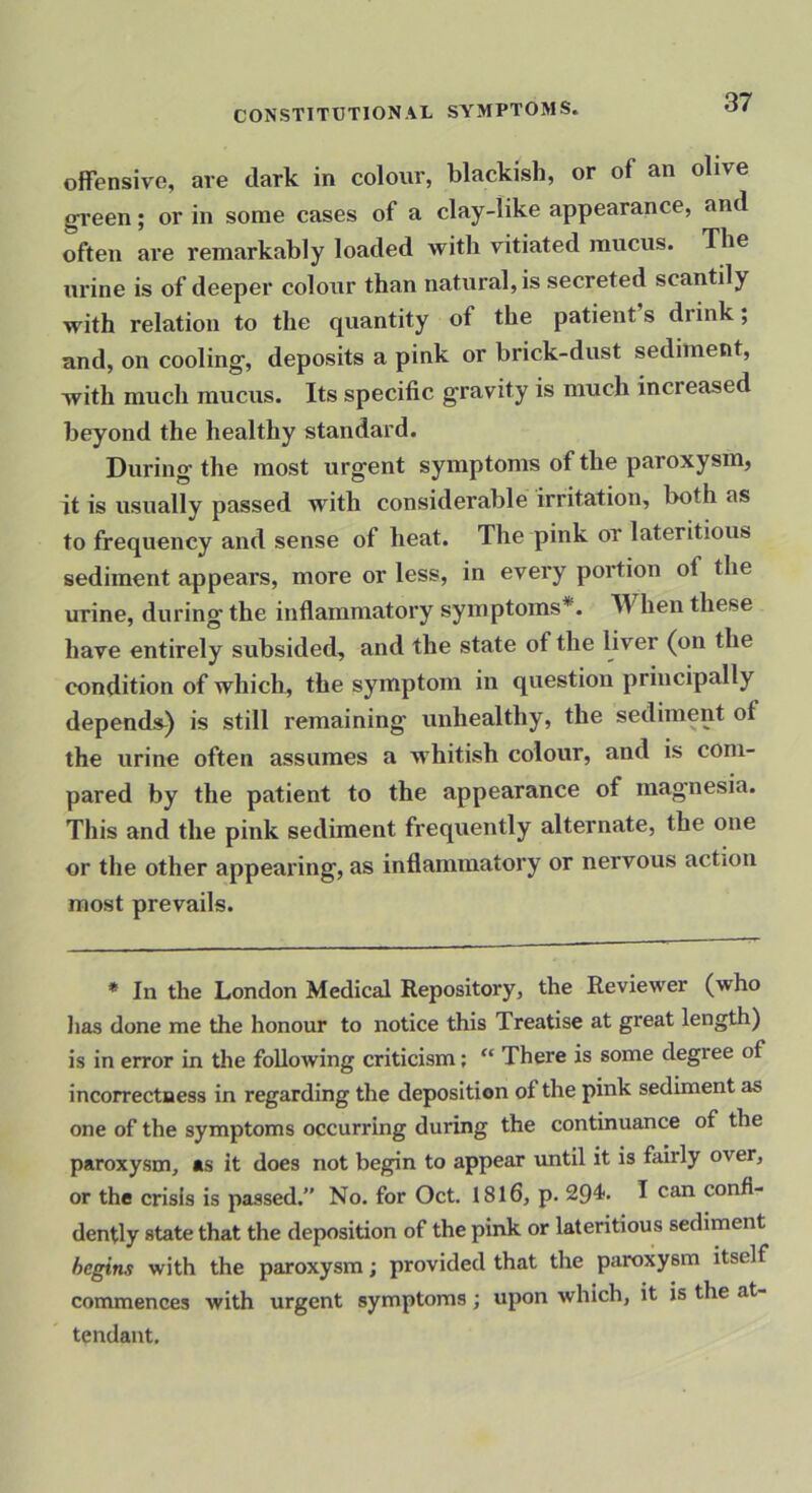 offensive, are dark in colour, blackish, or of an olive green; or in some cases of a clay-like appearance, and often ai*e remarkably loaded with vitiated mucus. The urine is of deeper colour than natural, is secreted scantily with relation to the quantity of the patient s drink, and, on cooling, deposits a pink or brick-dust sediment, with much mucus. Its specific gravity is much increased beyond the healthy standard. During the most urgent symptoms of the paroxysm, it is usually passed with considerable irritation, both as to frequency and sense of heat. The pink or lateritious sediment appears, more or less, in every portion of the urine, during the inflammatory symptoms*. When these have entirely subsided, and the state of the liver (on the condition of which, the symptom in question principally depends) is still remaining unhealthy, the sediment of the urine often assumes a M’hitish colour, and is com- pared by the patient to the appearance of mag'nesia. This and the pink sediment frequently alternate, the one or the other appearing, as inflammatory or nervous action most prevails. * In the London Medical Repository, the Reviewer (who Jias done me the honour to notice this Treatise at great length) is in error in the following criticism; There is some degree of incorrectness in regarding the deposition of the pink sediment as one of the symptoms occurring during the continuance of the paroxysm, as it does not begin to appear until it is fairly over, or the crisis is passed.” No. for Oct. 18l6, p. 294. I can confi- dently state that the deposition of the pink or lateritious sediment begins with the paroxysm; provided that the paroxysm itself commences with urgent symptoms; upon which, it is the at- tendant.
