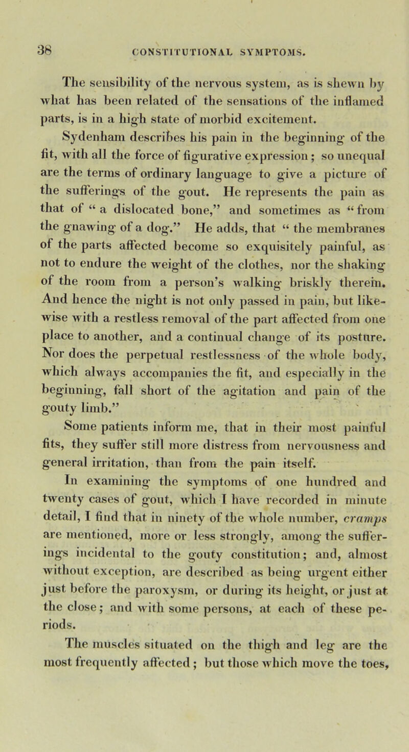 The sensibility of the nervous system, as is shewn by what has been related of the sensations of the inflamed parts, is in a hig;h state of moi'bid excitement. Sydenham describes his pain in the beginning' of the fit, with all the force of figurative expression ; so unequal are the terms of ordinary language to give a picture of the sutferings of the gout. He represents the pain as that of “ a dislocated bone,” and sometimes as “ from the gnawing of a dog.” He adds, that “ the membranes of the parts affected become so exquisitely painful, as not to endure the weight of the clothes, nor the shaking of the room from a person’s >valking briskly therein. And hence the night is not only passed in pain, but like- wise with a restless removal of the part affected fi'om one place to another, and a continual change of its posture. Nor does the perpetual restlessness of the ndiole body, which always accompanies the fit, and especiaUy'^ in the beginning, fall short of the agitation and pain of the gouty limb.” Some patients inform me, that in their most painful fits, they suffer still more distress from nervousness and general irritation, than from the pain itself. In examining the symptoms of one hundred and twenty cases of gout, Avliich I have recorded in minute detail, I find that in ninety of the ndiole number, cramps are mentioned, more or less strongly, among the suffer- ings incidental to the gouty constitution; and, almost without exception, are described as being urgent either just before the paroxysm, or during its height, or just at. the close; and with some persons, at each of these pe- riods. The muscles situated on the thigh and leg are the most frequently affected; but those which move the toes.