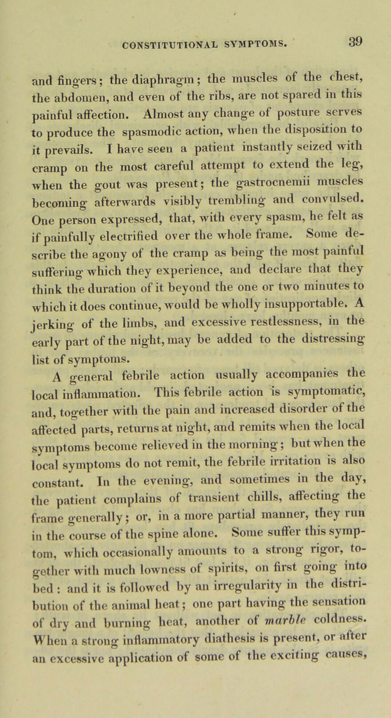 anti fing-ers; the diaphragm; the muscles of the chest, the abdomen, and even of the ribs, are not spared in this painful affection. Almost any change of posture serves to produce the spasmodic action, when the disposition to it prevails. I have seen a patient instantly seized with cramp on the most careful attempt to extend the leg', when the gout Avas present; the gastrocnemii muscles becoming afterwards visibly trembling and convulsed. One person expressed, that, with every spasm, he felt as if painfully electrified over the Avhole frame. Some de- scribe the agony of the cramp as being the most painful suffering Avhich they experience, and declare that they think the duration of it beyond the one or two minutes to which it does continue, would be wholly insupportable. A jerking of the limbs, and excessive restlessness, in the early part of the night, may be added to the distressing list of symptoms. A general febrile action usually accompanies the local inflammation. This febrile action is symptomatic, and, together with the pain and increased disorder of the affected parts, returns at night, and remits when the local symptoms become relieved in the morning; but when the local symptoms do not remit, the febrile irritation is also constant. In the evening, and sometimes in the day, the patient complains of transient chills, affecting the frame generally; or, in a more partial manner, they run in the course of the spine alone. Some suffer this symp- tom, Avhich occasionally amounts to a strong rigor, to- gether with much lowness of spirits, on first going into bed : and it is followed by an irregularity in the distri- bution of the animal heat; one part having the sensation of dry and burning heat, another of marble coldness. When a strong inflammatory diathesis is present, or aftei an excessive application of some of the exciting causes,