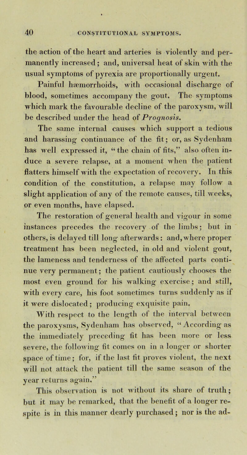 the action of the heart and arteries is violently and per- manently increased; and, universal heat of skin with the usual symptoms of pyrexia are proportionally urgent. Painful hcemorrhoids, with occasional discharge of blood, sometimes accompany the gout. The symptoms which mark the favourable decline of the paroxysm, will be described under the head of Prognosis. The same internal causes which support a tedious and harassing continuance of the fit; or, as Sydenham has Avell expressed it, “ the chain of fits,” also often in- duce a severe relapse, at a moment when the patient flatters himself with the expectation of recovery. In this condition of the constitution, a relapse may follow a slight application of any of the remote causes, till weeks, or even months, have elapsed. The restoration of 2’eneral health and viffour in some instances precedes the recovery of the limbs; but in others, is delayed till long afterwards: and, where proper treatment has been neglected, in old and violent gout, the lameness and tenderness of the affected parts conti- nue very permanent; the patient cautiously chooses the most even ground for his walking exercise; and still, with every care, his foot sometimes turns suddenly as if it were dislocated ; pi’oducing exquisite pain. With respect to the length of the interval between the paroxysms, Sydenham has observed, “ According as the immediately preceding' fit has been more or less severe, the following fit comes on iii a longer or shorter space of time; for, if the last fit proves violent, the next will not attack the patient till the same season of the year returns again.” This observation is not without its share of truth; but it may be remarked, that the benefit of a longer re- spite is in this manner dearly purchased; nor is the ad-