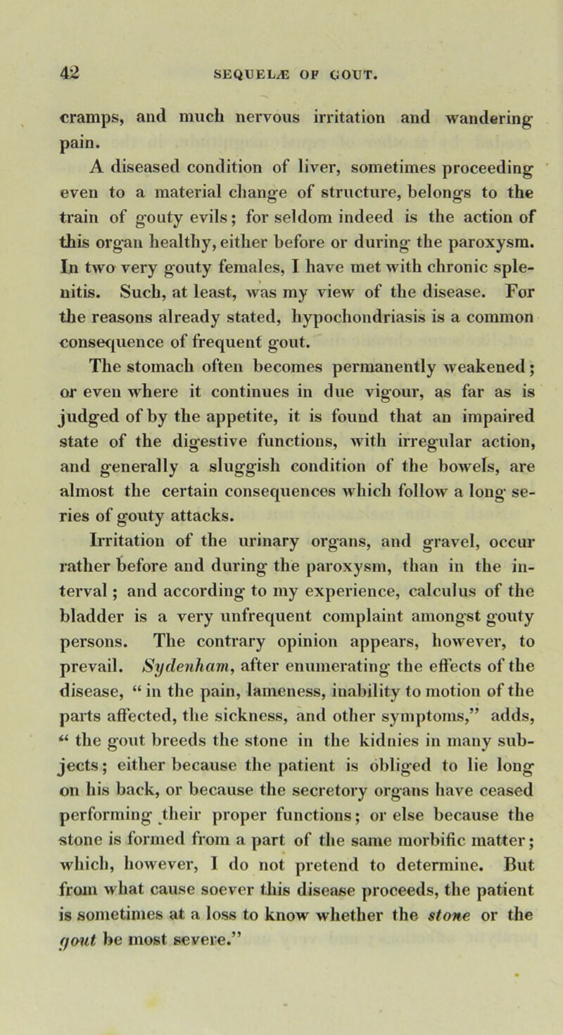 cramps, and much nervous irritation and wandering pain. A diseased condition of liver, sometimes proceeding even to a material change of structure, belongs to the train of gouty evils; for seldom indeed is the action of this organ healthy, either before or during the paroxysm. In two very gouty females, I have met with chronic sple- nitis. Such, at least, was my view of the disease. For tlie reasons already stated, hypochondriasis is a common consecpience of frequent gout. The stomach often becomes permanently weakened; or even whei'e it continues in due vigour, as far as is judged of by the appetite, it is found that an impaired state of the digestive functions, Avith irregular action, and generally a sluggish condition of the bowels, are almost the certain consequences which folloAv a long se- ries of gouty attacks. Irritation of the urinary organs, and gravel, occur rather before and during the paroxysm, than in the in- terval ; and according to my experience, calculus of the bladder is a very unfrequent complaint amongst gouty persons. The contrary opinion appears, hoAvever, to prevail. Sydenham, after enumerating the effects of the disease, “ in the pain, lameness, inability to motion of the parts affected, the sickness, and other symptoms,” adds, “ the gout breeds the stone in the kidnies in many sub- jects ; either because the patient is obliged to lie long on his back, or because the secretory organs have ceased performing their proper functions; or else because the stone is formed from a part of the same morbific matter; Avhich, however, I do not pretend to determine. But from Avhat cause soever this disease proceeds, the patient is sometimes at a loss to know whether the stone or the ffout be most severe.”
