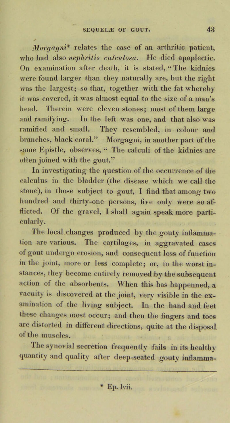 Morgagni* relates the case of an arthritic patient, who had also nephritis ealculosa. He died apoplectic. On examination after death, it is stated, “ The kidnies were found larg-er than they naturally are, but the right was the largest ; so that, together with the fat whereby it was covered, it was almost equal to the size of a man’s head. Therein were eleven stones; most of them large and ramifying. In the left was one, and that also was ramified and small. They resembled, in colour and branches, black coral.” Morgag'ui, in another part of the same Epistle, observes, “ The calculi of the kidnies are often joined with the gout.” In investigating the question of the occun-ence of the calculus in the bladder (the disease which we call the stone), in those subject to gout, I find that among’ two hundred and thirty-one pei’sons, five only w’ere so af- flicted. Of the gravel, I shall again speak more parti- cularly. The local changes produced by the gouty inflamma- tion are various. The cartilages, in aggravated cases of gout underg’o erosion, and consequent loss of function in the joint, more or less complete; or, in the worst in- stances, they become entirely removed by the subsequent action of the absorbents. When this has happenned, a vacuity is discovered at the joint, very visible in the ex- amination of the living subject. In the hand and feet these changes most occur; and then the fingers and toes are distorted in different directions, cjuite at the disposal of the muscles. The synovial secretion frequently fails in its healthy quantity and quality after deep-seated g'outy inflamma- * Ep. Ivii.